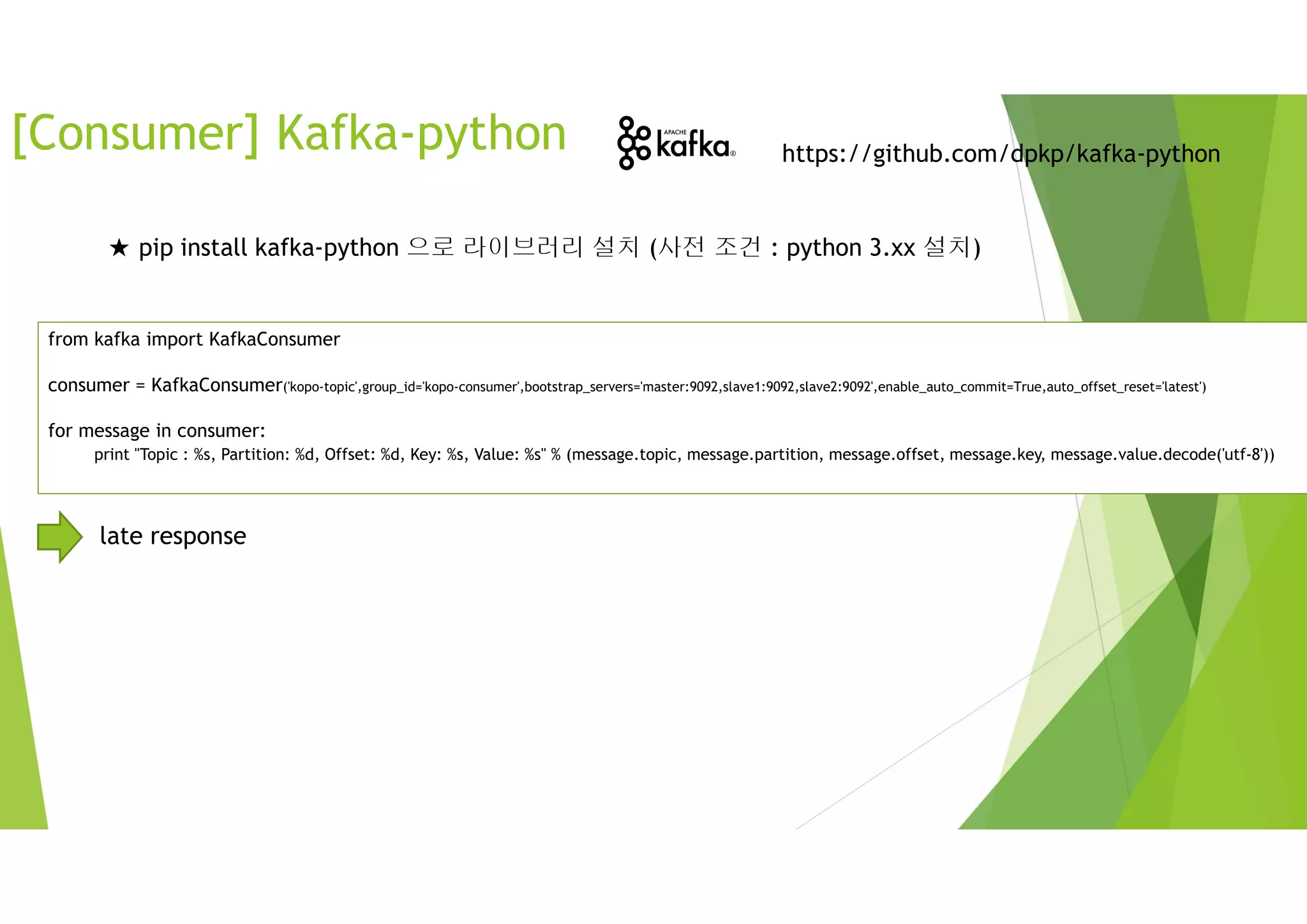 from kafka import KafkaConsumer
consumer = KafkaConsumer('kopo-topic',group_id='kopo-consumer',bootstrap_servers='master:9092,slave1:9092,slave2:9092',enable_auto_commit=True,auto_offset_reset='latest')
for message in consumer:
print "Topic : %s, Partition: %d, Offset: %d, Key: %s, Value: %s" % (message.topic, message.partition, message.offset, message.key, message.value.decode('utf-8'))
https://github.com/dpkp/kafka-python
[Consumer] Kafka-python
★ pip install kafka-python 으로 라이브러리 설치 (사전 조건 : python 3.xx 설치)
late response
 