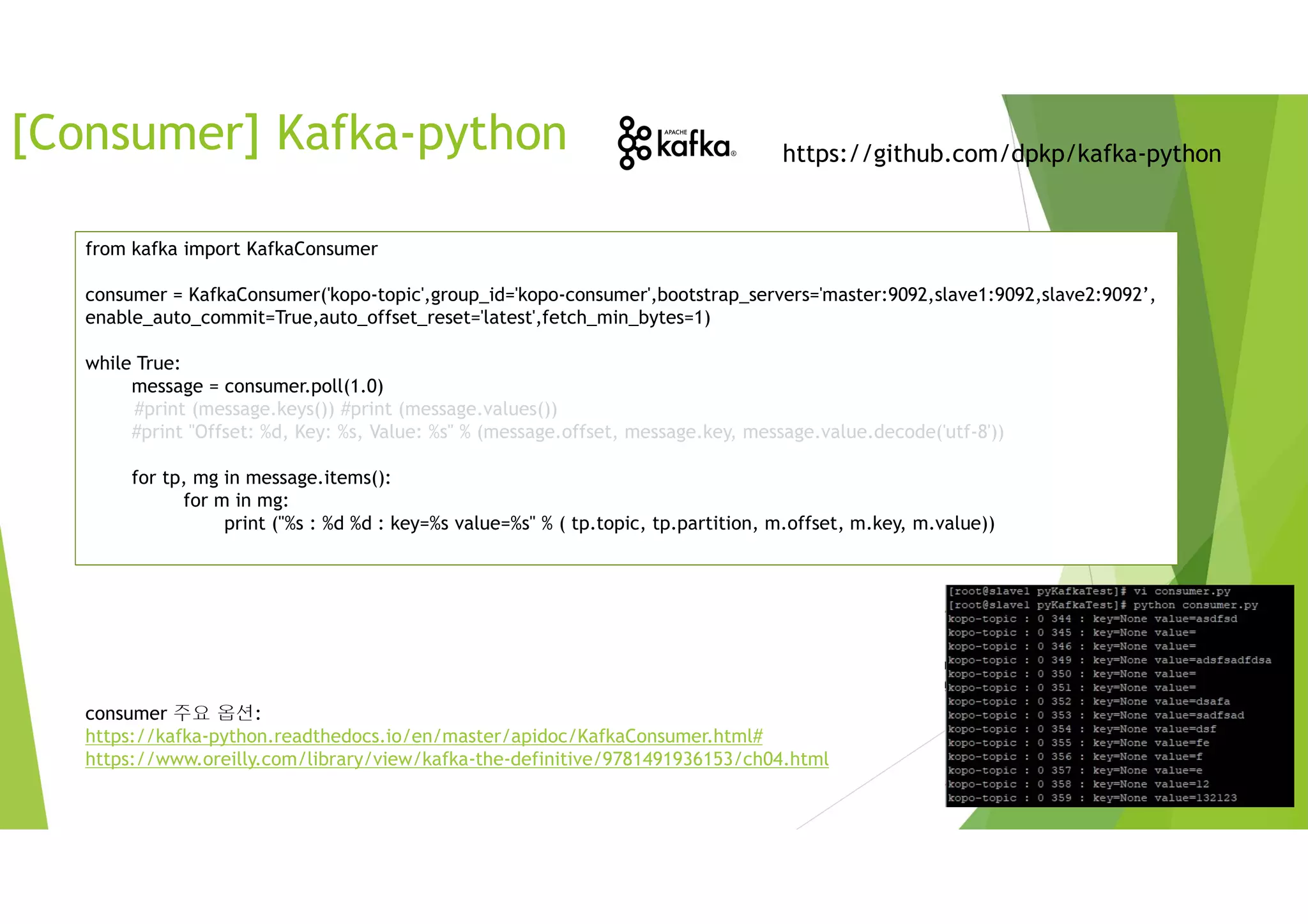[Consumer] Kafka-python https://github.com/dpkp/kafka-python
from kafka import KafkaConsumer
consumer = KafkaConsumer('kopo-topic',group_id='kopo-consumer',bootstrap_servers='master:9092,slave1:9092,slave2:9092’,
enable_auto_commit=True,auto_offset_reset='latest',fetch_min_bytes=1)
while True:
message = consumer.poll(1.0)
#print (message.keys()) #print (message.values())
#print "Offset: %d, Key: %s, Value: %s" % (message.offset, message.key, message.value.decode('utf-8'))
for tp, mg in message.items():
for m in mg:
print ("%s : %d %d : key=%s value=%s" % ( tp.topic, tp.partition, m.offset, m.key, m.value))
consumer 주요 옵션:
https://kafka-python.readthedocs.io/en/master/apidoc/KafkaConsumer.html#
https://www.oreilly.com/library/view/kafka-the-definitive/9781491936153/ch04.html
 