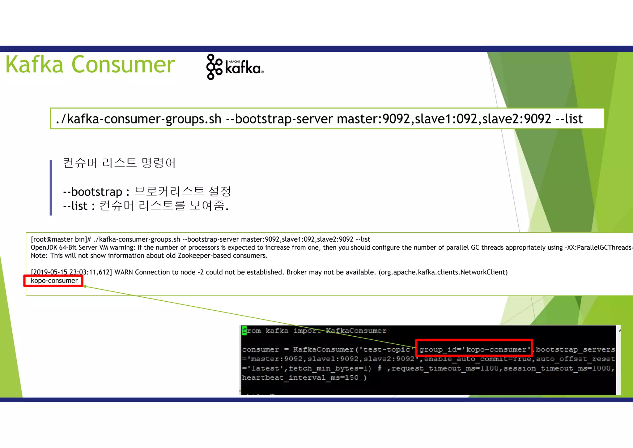 컨슈머 리스트 명령어
--bootstrap : 브로커리스트 설정
--list : 컨슈머 리스트를 보여줌.
./kafka-consumer-groups.sh --bootstrap-server master:9092,slave1:092,slave2:9092 --list
Kafka Consumer
[root@master bin]# ./kafka-consumer-groups.sh --bootstrap-server master:9092,slave1:092,slave2:9092 --list
OpenJDK 64-Bit Server VM warning: If the number of processors is expected to increase from one, then you should configure the number of parallel GC threads appropriately using -XX:ParallelGCThreads=
Note: This will not show information about old Zookeeper-based consumers.
[2019-05-15 23:03:11,612] WARN Connection to node -2 could not be established. Broker may not be available. (org.apache.kafka.clients.NetworkClient)
kopo-consumer
 
