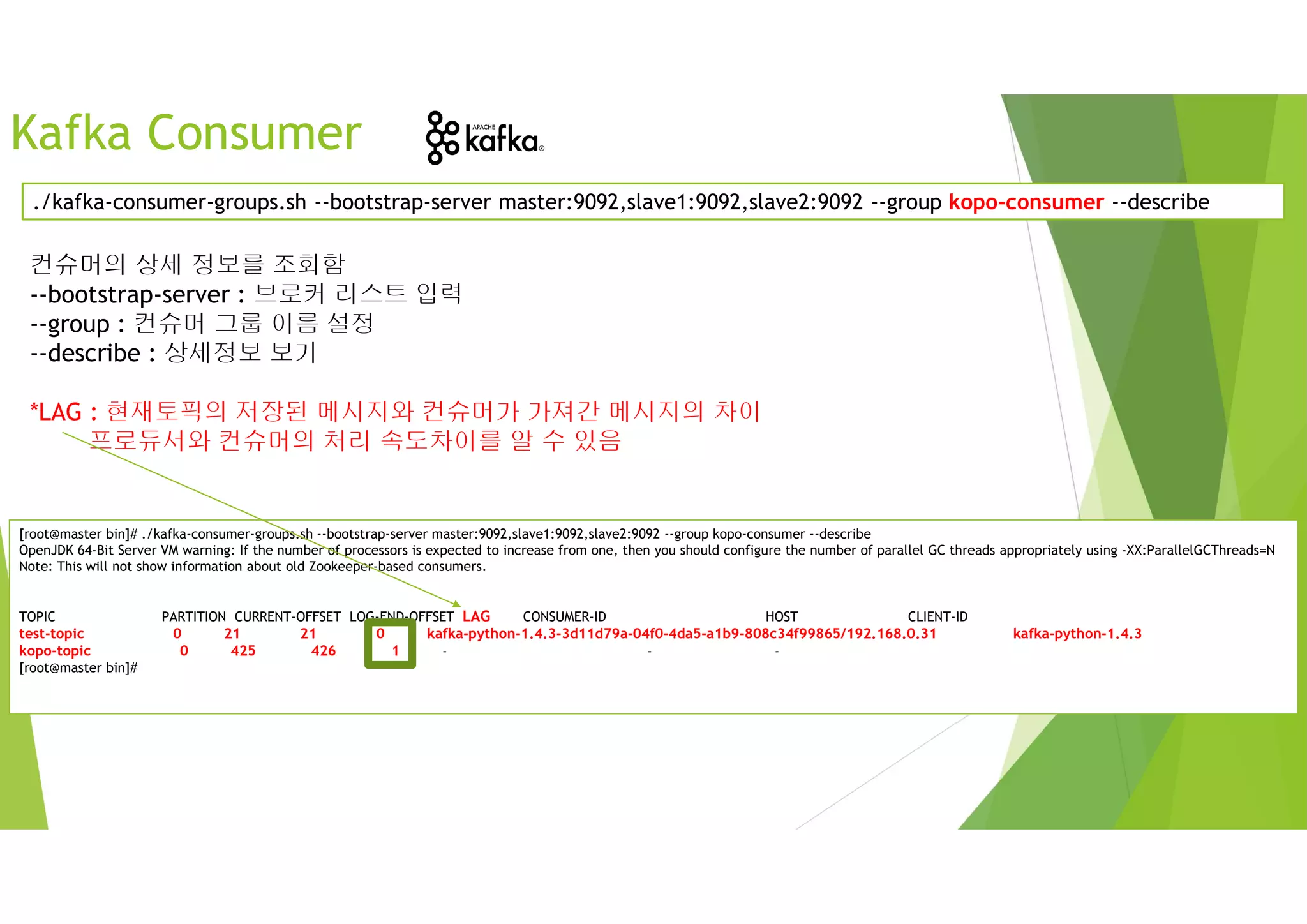 Kafka Consumer
컨슈머의 상세 정보를 조회함
--bootstrap-server : 브로커 리스트 입력
--group : 컨슈머 그룹 이름 설정
--describe : 상세정보 보기
*LAG : 현재토픽의 저장된 메시지와 컨슈머가 가져간 메시지의 차이
프로듀서와 컨슈머의 처리 속도차이를 알 수 있음
./kafka-consumer-groups.sh --bootstrap-server master:9092,slave1:9092,slave2:9092 --group kopo-consumer --describe
[root@master bin]# ./kafka-consumer-groups.sh --bootstrap-server master:9092,slave1:9092,slave2:9092 --group kopo-consumer --describe
OpenJDK 64-Bit Server VM warning: If the number of processors is expected to increase from one, then you should configure the number of parallel GC threads appropriately using -XX:ParallelGCThreads=N
Note: This will not show information about old Zookeeper-based consumers.
TOPIC PARTITION CURRENT-OFFSET LOG-END-OFFSET LAG CONSUMER-ID HOST CLIENT-ID
test-topic 0 21 21 0 kafka-python-1.4.3-3d11d79a-04f0-4da5-a1b9-808c34f99865/192.168.0.31 kafka-python-1.4.3
kopo-topic 0 425 426 1 - - -
[root@master bin]#
 