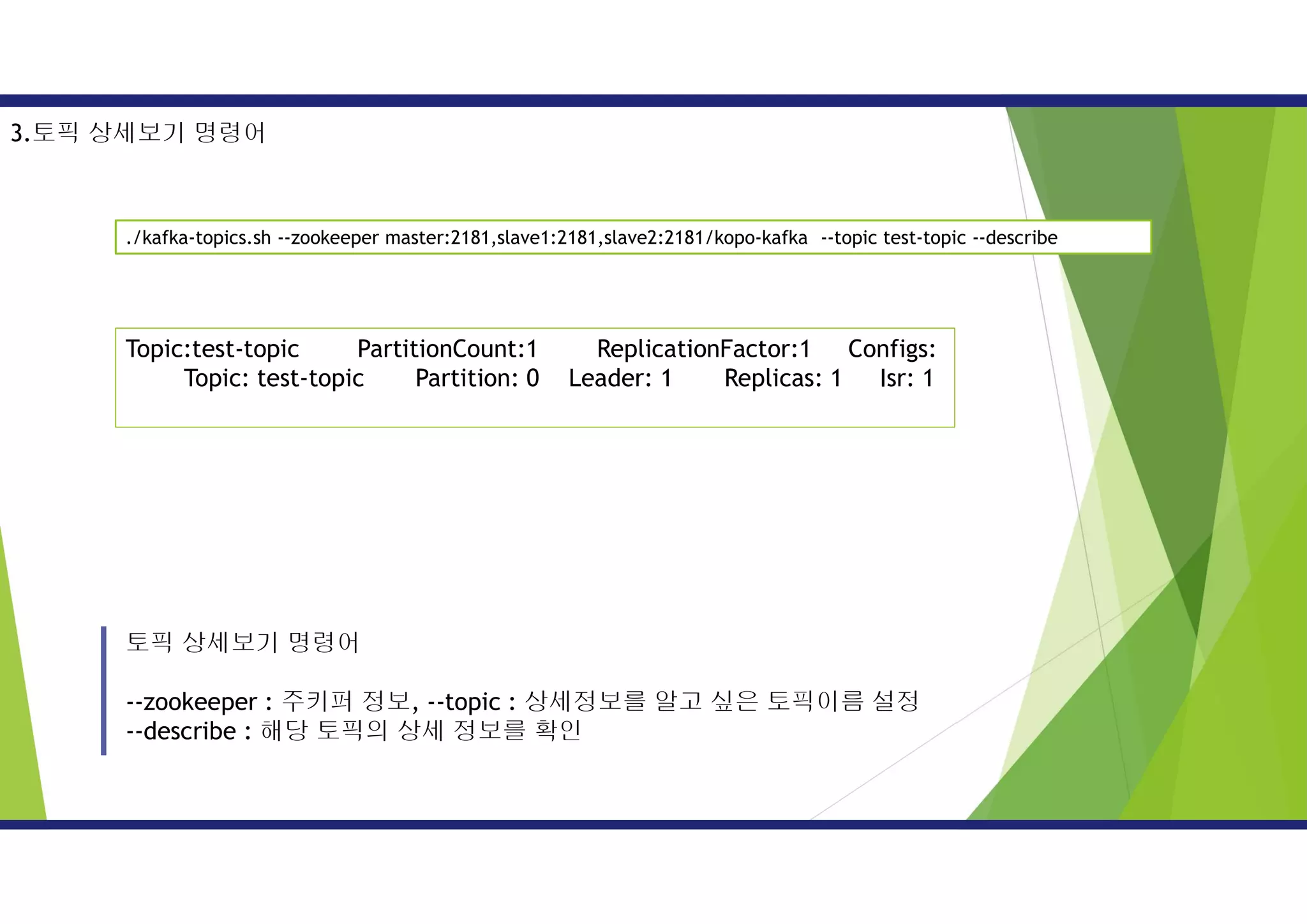 토픽 상세보기 명령어
--zookeeper : 주키퍼 정보, --topic : 상세정보를 알고 싶은 토픽이름 설정
--describe : 해당 토픽의 상세 정보를 확인
3.토픽 상세보기 명령어
./kafka-topics.sh --zookeeper master:2181,slave1:2181,slave2:2181/kopo-kafka --topic test-topic --describe
Topic:test-topic PartitionCount:1 ReplicationFactor:1 Configs:
Topic: test-topic Partition: 0 Leader: 1 Replicas: 1 Isr: 1
 