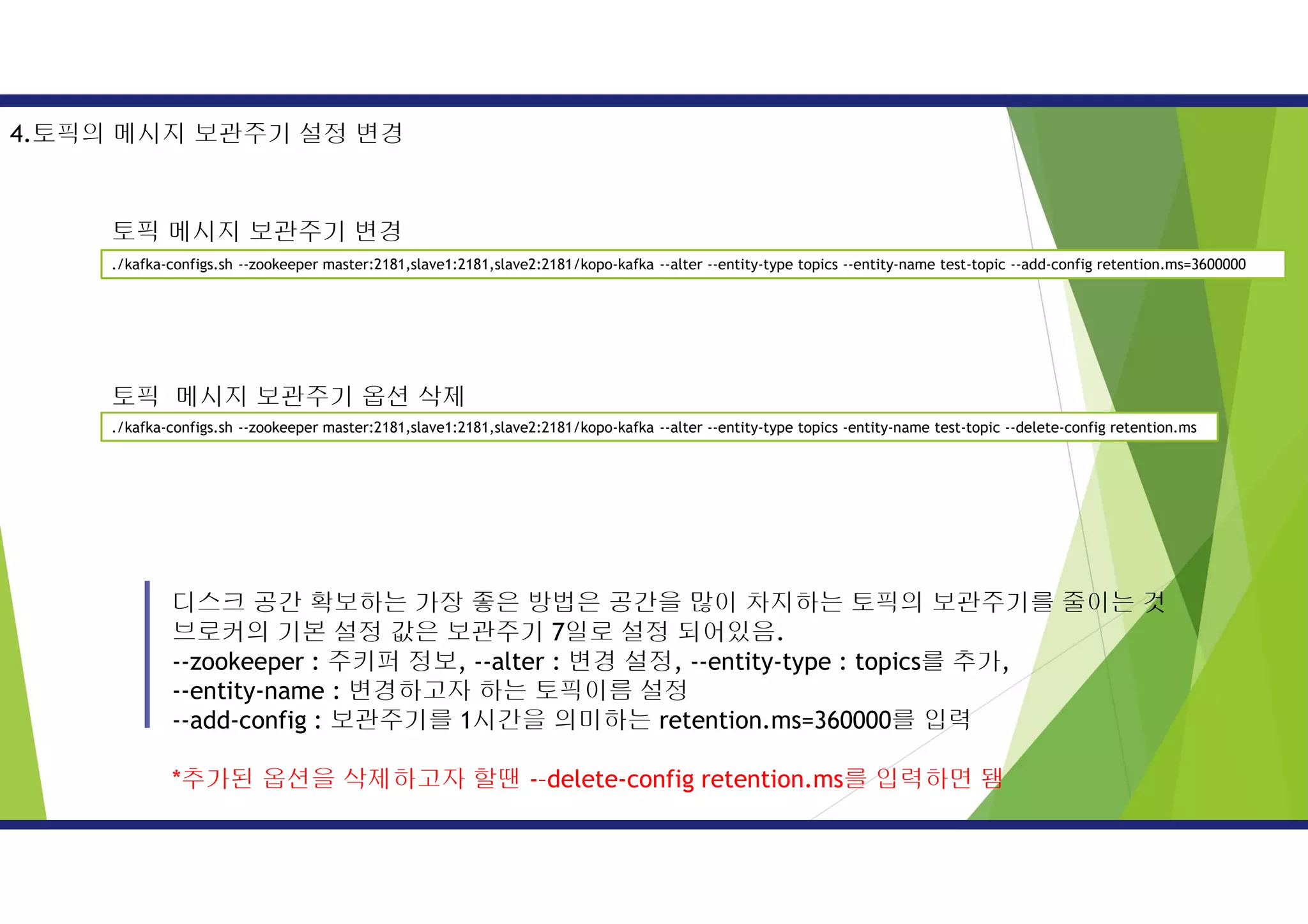 디스크 공간 확보하는 가장 좋은 방법은 공간을 많이 차지하는 토픽의 보관주기를 줄이는 것
브로커의 기본 설정 값은 보관주기 7일로 설정 되어있음.
--zookeeper : 주키퍼 정보, --alter : 변경 설정, --entity-type : topics를 추가,
--entity-name : 변경하고자 하는 토픽이름 설정
--add-config : 보관주기를 1시간을 의미하는 retention.ms=360000를 입력
*추가된 옵션을 삭제하고자 할땐 -–delete-config retention.ms를 입력하면 됌
4.토픽의 메시지 보관주기 설정 변경
./kafka-configs.sh --zookeeper master:2181,slave1:2181,slave2:2181/kopo-kafka --alter --entity-type topics --entity-name test-topic --add-config retention.ms=3600000
./kafka-configs.sh --zookeeper master:2181,slave1:2181,slave2:2181/kopo-kafka --alter --entity-type topics -entity-name test-topic --delete-config retention.ms
토픽 메시지 보관주기 변경
토픽 메시지 보관주기 옵션 삭제
 