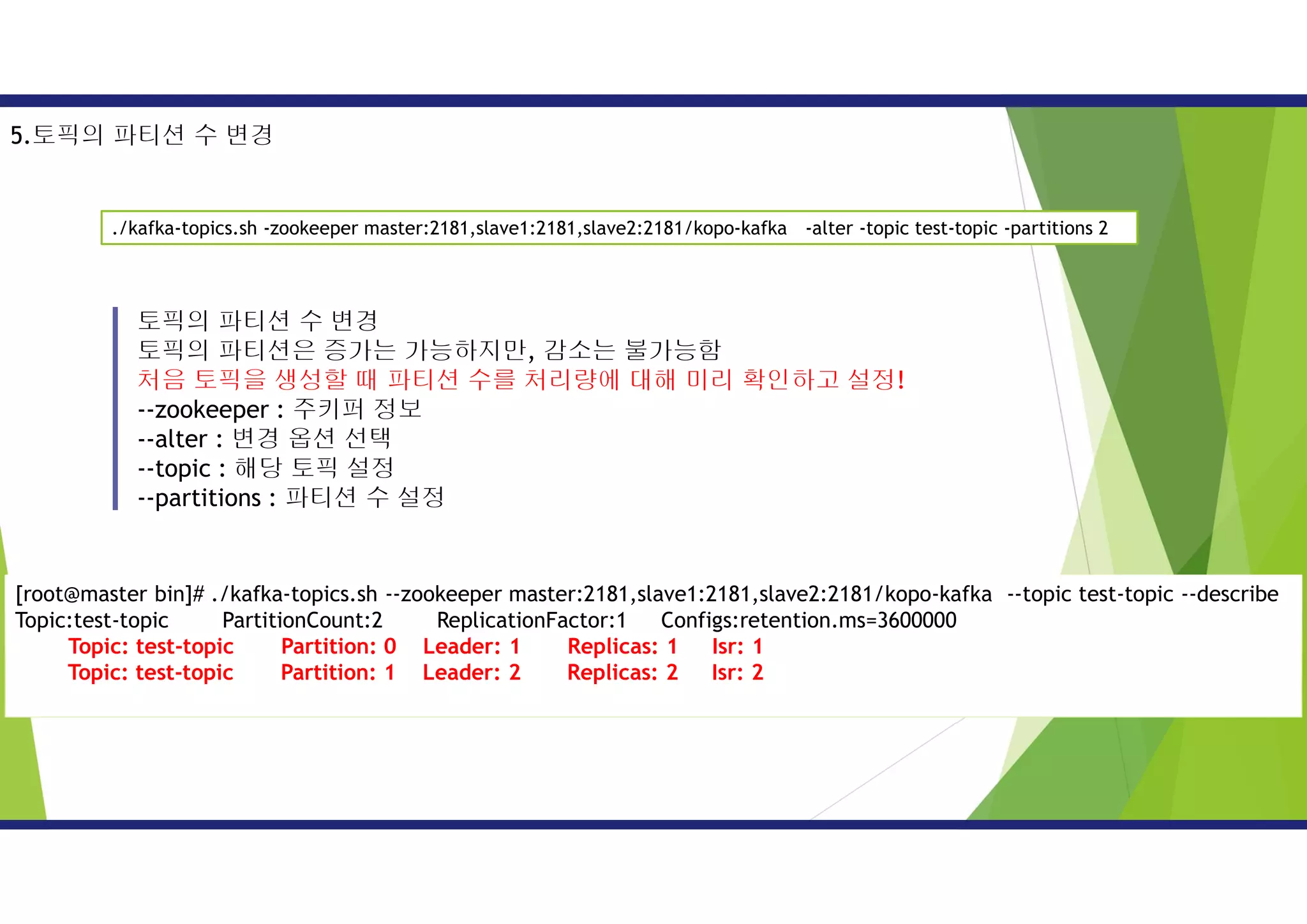 토픽의 파티션 수 변경
토픽의 파티션은 증가는 가능하지만, 감소는 불가능함
처음 토픽을 생성할 때 파티션 수를 처리량에 대해 미리 확인하고 설정!
--zookeeper : 주키퍼 정보
--alter : 변경 옵션 선택
--topic : 해당 토픽 설정
--partitions : 파티션 수 설정
./kafka-topics.sh -zookeeper master:2181,slave1:2181,slave2:2181/kopo-kafka -alter -topic test-topic -partitions 2
5.토픽의 파티션 수 변경
[root@master bin]# ./kafka-topics.sh --zookeeper master:2181,slave1:2181,slave2:2181/kopo-kafka --topic test-topic --describe
Topic:test-topic PartitionCount:2 ReplicationFactor:1 Configs:retention.ms=3600000
Topic: test-topic Partition: 0 Leader: 1 Replicas: 1 Isr: 1
Topic: test-topic Partition: 1 Leader: 2 Replicas: 2 Isr: 2
 