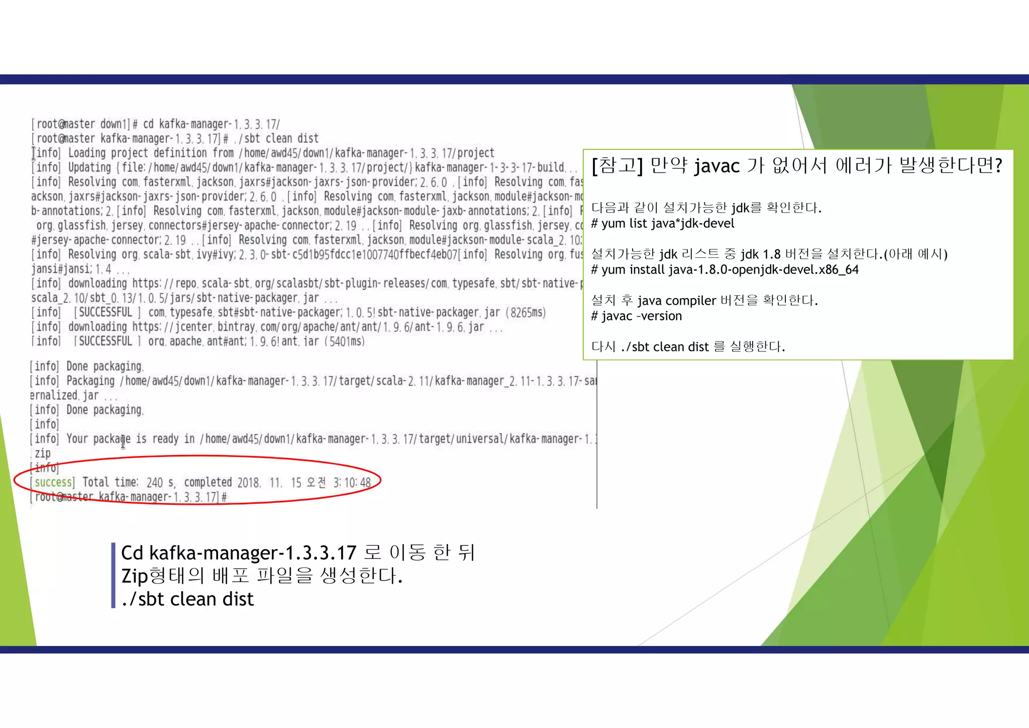 Cd kafka-manager-1.3.3.17 로 이동 한 뒤
Zip형태의 배포 파일을 생성한다.
./sbt clean dist
[참고] 만약 javac 가 없어서 에러가 발생한다면?
다음과 같이 설치가능한 jdk를 확인한다.
# yum list java*jdk-devel
설치가능한 jdk 리스트 중 jdk 1.8 버전을 설치한다.(아래 예시)
# yum install java-1.8.0-openjdk-devel.x86_64
설치 후 java compiler 버전을 확인한다.
# javac –version
다시 ./sbt clean dist 를 실행한다.
 