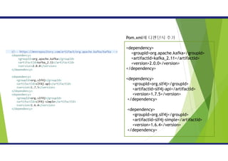 Pom.xml에 디펜던시 추가
<dependency>
<groupId>org.apache.kafka</groupId>
<artifactId>kafka_2.11</artifactId>
<version>2.0.0</version>
</dependency>
<dependency>
<groupId>org.slf4j</groupId>
<artifactId>slf4j-api</artifactId>
<version>1.7.5</version>
</dependency>
<dependency>
<groupId>org.slf4j</groupId>
<artifactId>slf4j-simple</artifactId>
<version>1.6.4</version>
</dependency>
 