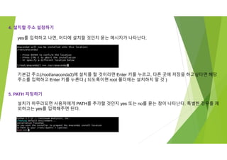 4. 설치할 주소 설정하기
기본값 주소(/root/anaconda3)에 설치를 할 것이라면 Enter 키를 누르고, 다른 곳에 저장을 하고싶다면 해당
주소를 입력하고 Enter 키를 누른다.( 되도록이면 root 폴더에는 설치하지 말 것 )
yes를 입력하고 나면, 어디에 설치할 것인지 묻는 메시지가 나타난다.
5. PATH 지정하기
설치가 마무리되면 사용자에게 PATH를 추가할 것인지 yes 또는 no를 묻는 창이 나타난다. 특별한 경우를 제
외하고는 yes를 입력해주면 된다.
 