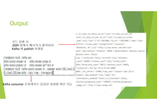 Output
코드 실행 시
JSON 형태의 메시지가 출력되어
Kafka 에 publish 하게됨
Kafka consumer 콘솔에서도 동일한 결과를 확인 가능
 