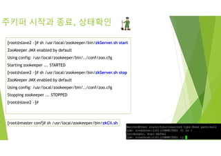 주키퍼 시작과 종료, 상태확인
[root@slave2 ~]# sh /usr/local/zookeeper/bin/zkServer.sh start
ZooKeeper JMX enabled by default
Using config: /usr/local/zookeeper/bin/../conf/zoo.cfg
Starting zookeeper ... STARTED
[root@slave2 ~]# sh /usr/local/zookeeper/bin/zkServer.sh stop
ZooKeeper JMX enabled by default
Using config: /usr/local/zookeeper/bin/../conf/zoo.cfg
Stopping zookeeper ... STOPPED
[root@slave2 ~]#
[root@master conf]# sh /usr/local/zookeeper/bin/zkCli.sh
 