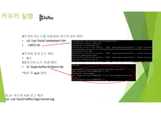 #주키퍼 지노드를 이용하여 카프카 정보 확인
• cd /usr/local/zookeeper/bin
• ./zkCli.sh
#주키퍼 추가 노드 확인
• ls /
#클러스터 노드 연결 확인
• ls /kopo-kafka/brokers/ids
*확인 후 quit 입력
카프카 실행
참고> 카프카 서버 로그 확인
cat /usr/local/kafka/logs/server.log
 