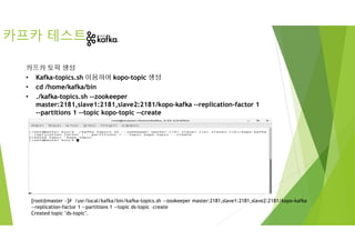 카프카 테스트
카프카 토픽 생성
• Kafka-topics.sh 이용하여 kopo-topic 생성
• cd /home/kafka/bin
• ./kafka-topics.sh --zookeeper
master:2181,slave1:2181,slave2:2181/kopo-kafka --replication-factor 1
--partitions 1 --topic kopo-topic --create
[root@master ~]# /usr/local/kafka/bin/kafka-topics.sh --zookeeper master:2181,slave1:2181,slave2:2181/kopo-kafka
--replication-factor 1 --partitions 1 --topic ds-topic –create
Created topic "ds-topic".
 