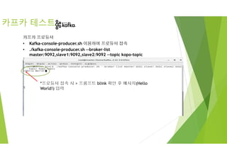 *프로듀서 접속 시 > 프롬프트 blink 확인 후 메시지(Hello
World!) 입력
카프카 테스트
카프카 프로듀서
• Kafka-console-producer.sh 이용하여 프로듀서 접속
• ./kafka-console-producer.sh --broker-list
master:9092,slave1:9092,slave2:9092 --topic kopo-topic
 