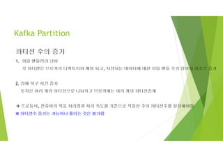 Kafka Partition
파티션 수의 증가
1. 파일 핸들러의 낭비
각 파티션은 브로커의 디렉토리와 매핑 되고, 저장되는 데이터에 대한 파일 핸들 수가 많아져 리소스 증가
2. 장애 복구 시간 증가
토픽은 여러 개의 파티션으로 나눠지고 브로커에는 여러 개의 파티션존재
 프로듀서, 컨슈머의 목표 처리량과 처리 속도를 기준으로 적절한 수의 파티션수를 설정해야함
※ 파티션수 증가는 가능하나 줄이는 것은 불가함
 