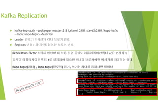 Kafka Replication
 kafka-topics.sh -–zookeeper master:2181,slave1:2181,slave2:2181/kopo-kafka
-–topic kopo-topic -–describe
 Leader 번호가 파티션의 리더 브로커 번호
 Replicas 번호 : 파티션에 참여한 브로커 번호
Replication-factor 토픽을 생성할 때 적용 운영 중에도 리플리케이션팩터 값은 변경가능
토픽이 리플리케이션 팩터 1로 설정되어 있으면 하나의 브로커에만 메시지를 저장하는 상태
Kopo-topic(리더) , kopo-topic(팔로워) 읽기, 쓰기는 리더를 통해서만 일어남
 