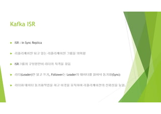 Kafka ISR
 ISR : In Sync Replica
 리플리케이션 되고 있는 리플리케이션 그룹을 의미함
 ISR그룹의 구성원만이 리더의 자격을 갖음
 리더(Leader)만 읽고 쓰기, Follower는 Leader의 데이터를 읽어서 동기화(Sync)
 리더와 데이터 동기화작업을 하고 이것을 유지하여 리플리케이션의 신뢰성을 높임.
 