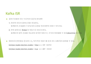 Kafka ISR
 클러스터내의 모든 브로커가 다운이 된다면?
1. 마지막 리더가 살아나기를 기다린다.
 메시지 손실없이 프로듀서의 요청을 처리하면서 서비스 지속가능
2. 먼저 살아나는 Broker가 자동으로 리더가 된다.
 메시지 일부 손실될 가능성이 있지만 서비스는 조속히 정상화할 수 있음(downtime 최소화)
 데이터의 완전함을 중시하느냐, 지속적이 서비스를 중시 하느냐에 따라 설정할 수 있음.
Unclean.leader.election.enable = false == > 1번 일관성
Unclean.leader.election.enable = true == > 2번 가용성
 