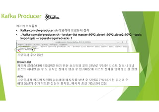 *프로듀서 접속 시 > 프롬프트 blink 확인 후 메시지(Hello
World!) 입력
카프카 프로듀서
• Kafka-console-producer.sh 이용하여 프로듀서 접속
• ./kafka-console-producer.sh --broker-list master:9092,slave1:9092,slave2:9092 --topic
kopo-topic -–request-required-acks 1
Kafka Producer
프로듀서 주요 옵션
Broker-list
카프카 클러스터에 처음연결 하기 위한 호스트와 포트 정보로 구성된 리스트 정보 나타냄
호스트 하나만 쓸 수 도 있지만 장애가 생길 수 있기때문에 리스트 전체를 입력하는 걸 권장
Acks
프로듀서가 카프카 토픽의 리더에게 메시지를 보낸 후 요청을 완료하기 전 승인의 수
해당 옵션의 수가 작으면 성능이 좋지만, 메시지 손실 가능성이 있음
 
