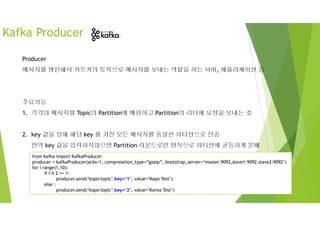 Producer
메시지를 생산해서 카프카의 토픽으로 메시지를 보내는 역할을 하는 서버, 애플리케이션 등
주요기능
1. 각각의 메시지를 Topic의 Partition에 매핑하고 Partition의 리더에 요청을 보내는 것
2. key 값을 정해 해당 key 를 가진 모든 메시지를 동일한 파티션으로 전송
만약 key 값을 입력하지않으면 Partition 라운드로빈 방식으로 파티션에 균등하게 분배
Kafka Producer
from kafka import KafkaProducer
producer = kafkaProducer(acks=1, compresstion_type=“gzaip”, bootstrap_server=‘master:9092,slave1:9092,slave2:9092’)
for i range(1,10):
if I % 2 == 1:
producer.send(‘kopo-topic’,key=‘1’, value=‘Kopo Test’)
else :
producer.send(‘kopo-topic’,key=‘2’, value=‘Korea Test’)
 