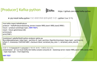 [Producer] Kafka-python https://github.com/dpkp/kafka-python
★ pip install kafka-python 으로 라이브러리 설치 (사전 조건 : python 3.xx 설치)
from kafka import KafkaProducer
producer = KafkaProducer(bootstrap_servers='master:9092,slave1:9092,slave2:9092')
future = producer.send('kopo-topic','HWY TEST')
result = future.get(timeout=60)
print(result)
print("END")
[root@slave1 pyKafkaTest]# python producer-option.py
RecordMetadata(topic='kopo-topic', partition=0, topic_partition=TopicPartition(topic='kopo-topic', partition=0),
offset=7, timestamp=1542334214067, checksum=None, serialized_key_size=-1, serialized_value_size=8)
END
이를 타 서버(slave2)에서 consumer로 확인한 결과는 아래와 같습니다.
[root@master ~]# /usr/local/kafka/bin/kafka-console-consumer.sh --bootstrap-server master:9092,slave1:9092,slave2:9092
--topic kopo-topic --from-beginning
HWY TEST
 