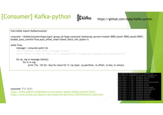 [Consumer] Kafka-python https://github.com/dpkp/kafka-python
from kafka import KafkaConsumer
consumer = KafkaConsumer('kopo-topic',group_id='kopo-consumer',bootstrap_servers='master:9092,slave1:9092,slave2:9092’,
enable_auto_commit=True,auto_offset_reset='latest',fetch_min_bytes=1)
while True:
message = consumer.poll(1.0)
#print (message.keys()) #print (message.values())
#print "Offset: %d, Key: %s, Value: %s" % (message.offset, message.key, message.value.decode('utf-8'))
for tp, mg in message.items():
for m in mg:
print ("%s : %d %d : key=%s value=%s" % ( tp.topic, tp.partition, m.offset, m.key, m.value))
consumer 주요 옵션:
https://kafka-python.readthedocs.io/en/master/apidoc/KafkaConsumer.html#
https://www.oreilly.com/library/view/kafka-the-definitive/9781491936153/ch04.html
 