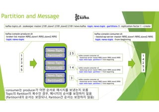 Partition and Message
News-Topic
Partition01
News-Topic
Partition02
News-Topic
Partition03
News-Topic
Partition01
News-Topic
Partition02
News-Topic
Partition03
kafka-topics.sh –zookeeper master:2181,slave1:2181,slave2:2181/news-kafka –topic news-topic –partitions 3 –replication-factor 1 --create
kafka-console-producer.sh
–broker-list master:9092,slave1:9092,slave2:9092
–topic news-topic
1
2
3
4
5
1 4
2 5
3
kafka-console-consumer.sh
--bootstrap-server master:9092,slave1:9092,slave2:9092
–topic news-topic –from-beginning
1
4
2
5
3
kafka-console-consumer.sh
--bootstrap-server master:9092,slave1:9092,slave2:9092
–topic news-topic –partition 0 –from-beginning
kafka-console-consumer.sh
--bootstrap-server master:9092,slave1:9092,slave2:9092
–topic news-topic –partition 1 –from-beginning
kafka-console-consumer.sh
--bootstrap-server master:9092,slave1:9092,slave2:9092
–topic news-topic –partition 2 –from-beginning
consumer는 producer가 어떤 순서로 메시지를 보냈는지 모름
Topic의 Partition이 복수인 경우, 메시지의 순서를 보장하지 않음
(Partition내의 순서는 보장되나, Partition간 순서는 보장하지 않음)
 