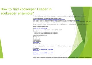 How to find Zookeeper Leader in
zookeeper ensemble?
To identify a Zookeeper leader/follower, there are few possible options. Mentioning 2 for keeping this document simple.
1. Check the zookeeper log file on each node, and grep as below:
# grep LEAD /var/log/zookeeper/zookeeper-zookeeper-server-xyz.out
2016-02-29 22:33:47,113 - INFO [QuorumPeer[myid=3]/0:0:0:0:0:0:0:0:2181:QuorumPeer@829] - LEADING
2016-02-29 22:33:47,114 - INFO [QuorumPeer[myid=3]/0:0:0:0:0:0:0:0:2181:Leader@358] - LEADING - LEADER ELECTION TOOK - 9066
2. Use "nc" command to listen TCP communication on port 2181 and determine if the ZooKeeper server is a leader or a follower.
Bellow is a way to check the same:
# echo stat | nc localhost 2181
Zookeeper version: 3.4.6-3485--1, built on 12/16/2015 02:35 GMT
Clients:
/172.25.16.243:37619[1](queued=0,recved=54,sent=54)
/172.25.16.253:58745[1](queued=0,recved=53,sent=53)
Latency min/avg/max: 0/1/362
Received: 627
Sent: 626
Connections: 9
Outstanding: 0
Zxid: 0x400000003
Mode: leader
Node count: 182
Here, we see that the Mode is shown as "leader". If it is a follower, the Mode will be seen as "follower".
For example:
# echo stat | nc localhost 2181 | grep Mode
Mode: leader
# echo stat | nc localhost 2181 | grep Mode
Mode: follower
source : https://community.hortonworks.com/content/supportkb/49435/how-to-find-zookeeper-leader-in-zookeeper-ensemble.html
 