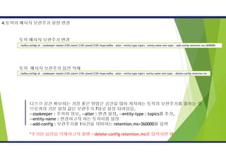 디스크 공간 확보하는 가장 좋은 방법은 공간을 많이 차지하는 토픽의 보관주기를 줄이는 것
브로커의 기본 설정 값은 보관주기 7일로 설정 되어있음.
--zookeeper : 주키퍼 정보, --alter : 변경 설정, --entity-type : topics를 추가,
--entity-name : 변경하고자 하는 토픽이름 설정
--add-config : 보관주기를 1시간을 의미하는 retention.ms=360000를 입력
*추가된 옵션을 삭제하고자 할땐 -–delete-config retention.ms를 입력하면 됌
4.토픽의 메시지 보관주기 설정 변경
./kafka-configs.sh --zookeeper master:2181,slave1:2181,slave2:2181/kopo-kafka --alter --entity-type topics --entity-name test-topic --add-config retention.ms=3600000
./kafka-configs.sh --zookeeper master:2181,slave1:2181,slave2:2181/kopo-kafka --alter --entity-type topics -entity-name test-topic --delete-config retention.ms
토픽 메시지 보관주기 변경
토픽 메시지 보관주기 옵션 삭제
 