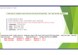 토픽의 파티션 수 변경
토픽의 파티션은 증가는 가능하지만, 감소는 불가능함
처음 토픽을 생성할 때 파티션 수를 처리량에 대해 미리 확인하고 설정!
--zookeeper : 주키퍼 정보
--alter : 변경 옵션 선택
--topic : 해당 토픽 설정
--partitions : 파티션 수 설정
./kafka-topics.sh -zookeeper master:2181,slave1:2181,slave2:2181/kopo-kafka -alter -topic test-topic -partitions 2
5.토픽의 파티션 수 변경
[root@master bin]# ./kafka-topics.sh --zookeeper master:2181,slave1:2181,slave2:2181/kopo-kafka --topic test-topic --describe
Topic:test-topic PartitionCount:2 ReplicationFactor:1 Configs:retention.ms=3600000
Topic: test-topic Partition: 0 Leader: 1 Replicas: 1 Isr: 1
Topic: test-topic Partition: 1 Leader: 2 Replicas: 2 Isr: 2
 