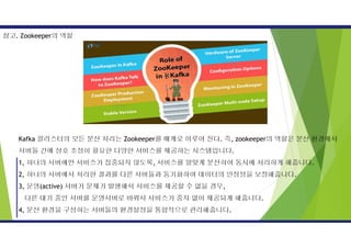 Kafka 클러스터의 모든 분산 처리는 Zookeeper를 매개로 이루어 진다. 즉, zookeeper의 역할은 분산 환경에서
서버들 간에 상호 조정이 필요한 다양한 서비스를 제공하는 시스템입니다.
1, 하나의 서버에만 서비스가 집중되지 않도록, 서비스를 알맞게 분산하여 동시에 처리하게 해줍니다.
2, 하나의 서버에서 처리한 결과를 다른 서버들과 동기화하여 데이터의 안정성을 보장해줍니다.
3, 운영(active) 서버가 문제가 발생해서 서비스를 제공할 수 없을 경우,
다른 대기 중인 서버를 운영서버로 바꿔서 서비스가 중지 없이 제공되게 해줍니다.
4, 분산 환경을 구성하는 서버들의 환경설정을 통합적으로 관리해줍니다.
참고. Zookeeper의 역할
 