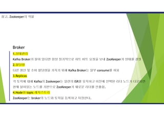 Broker
1.상태관리
Kafka Broker가 살아 있다면 항상 정기적으로 하트 비트 요청을 보내 ZooKeeper가 상태를 결정
2.할당량
다른 생산 및 소비 할당량을 가지기 위해 Kafka Broker는 일부 consume를 허용
3.Replicas
각 토픽에 대해 Kafka의 Zookeeper는 일련의 ISR를 유지하고 이전에 선택된 리더 노드가 다운되면
현재 살아있는 노드를 기반으로 ZooKeeper가 새로운 리더를 선출함.
4.Node와 topic 레지스트리
ZooKeeper는 broker의 노드와 토픽을 등록하고 저장한다.
참고. Zookeeper의 역할
 
