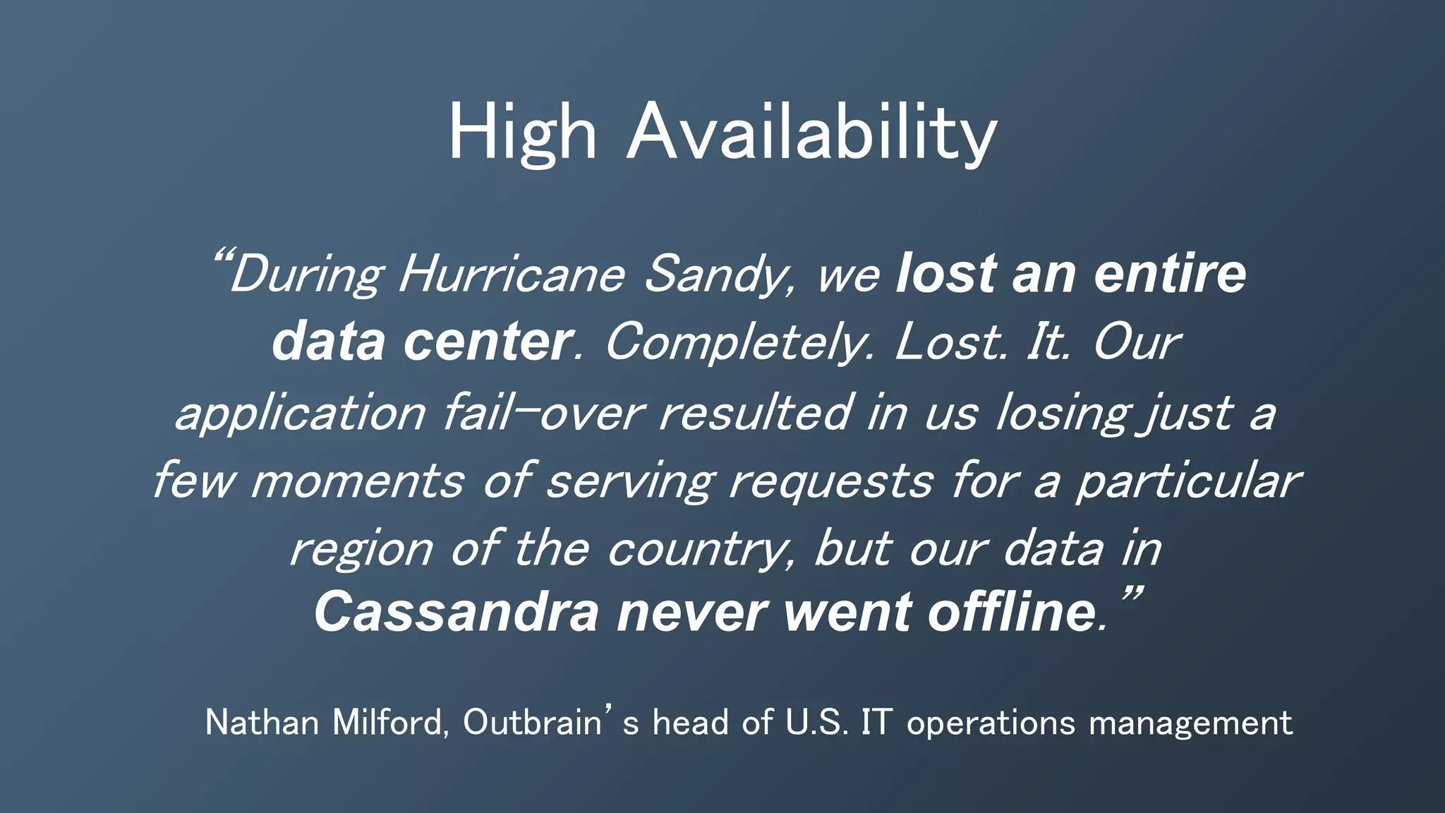 High Availability
“During Hurricane Sandy, we lost an entire
data center. Completely. Lost. It. Our
application fail-over resulted in us losing just a
few moments of serving requests for a particular
region of the country, but our data in
Cassandra never went offline.”
Nathan Milford, Outbrain’s head of U.S. IT operations management
 