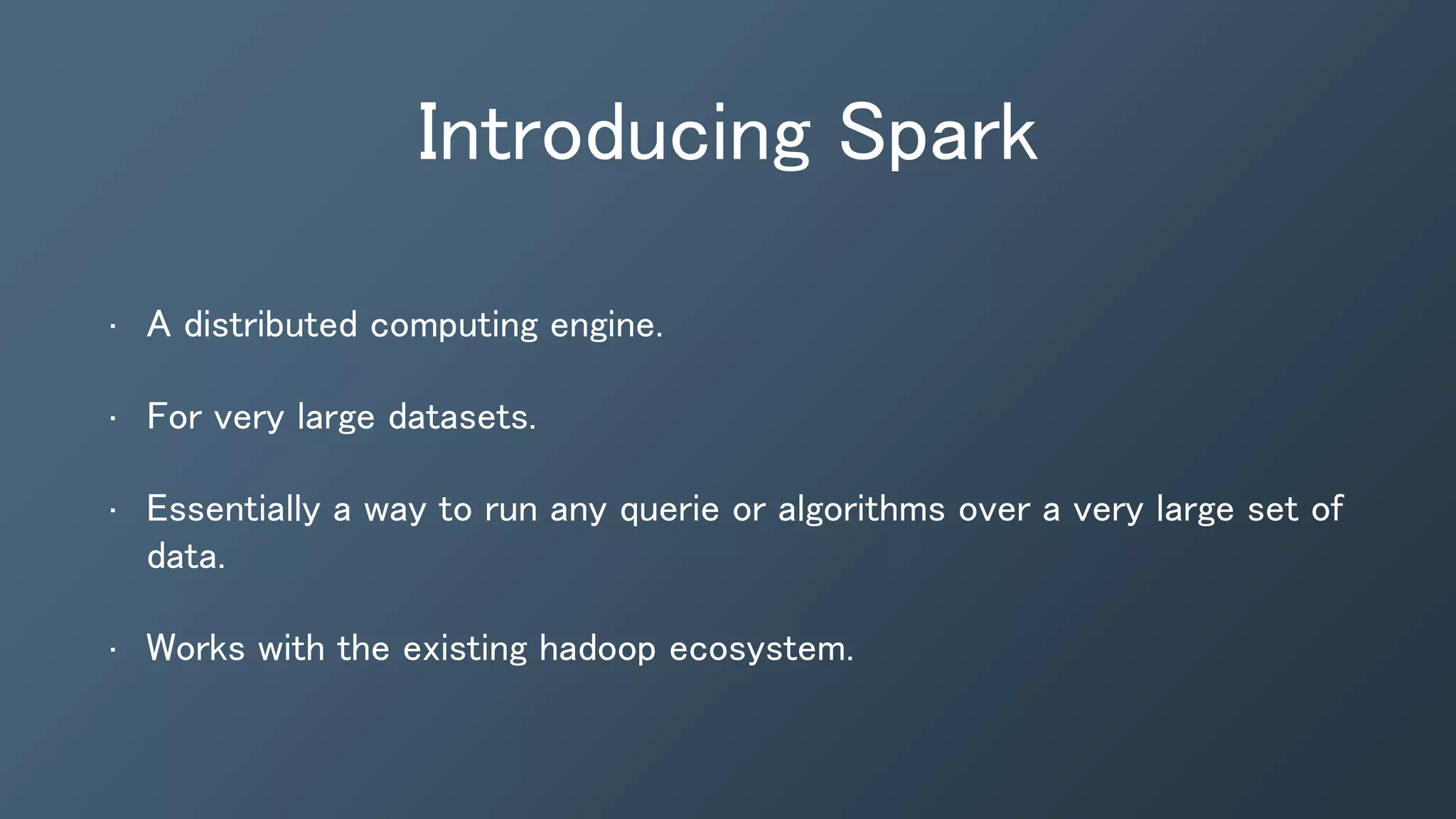 Introducing Spark
• A distributed computing engine.
• For very large datasets.
• Essentially a way to run any querie or algorithms over a very large set of
data.
• Works with the existing hadoop ecosystem.
 