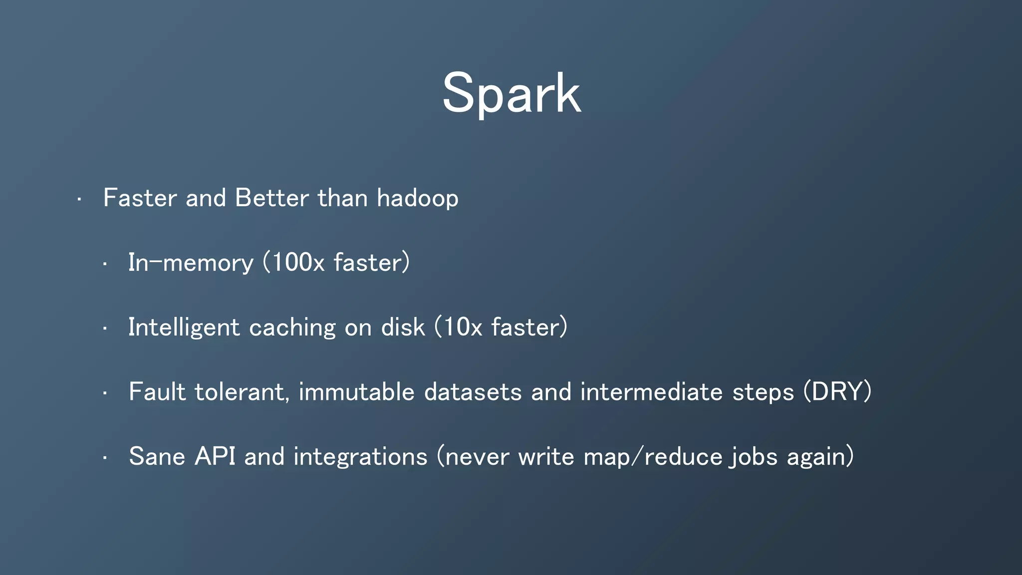 Spark
• Faster and Better than hadoop
• In-memory (100x faster)
• Intelligent caching on disk (10x faster)
• Fault tolerant, immutable datasets and intermediate steps (DRY)
• Sane API and integrations (never write map/reduce jobs again)
 