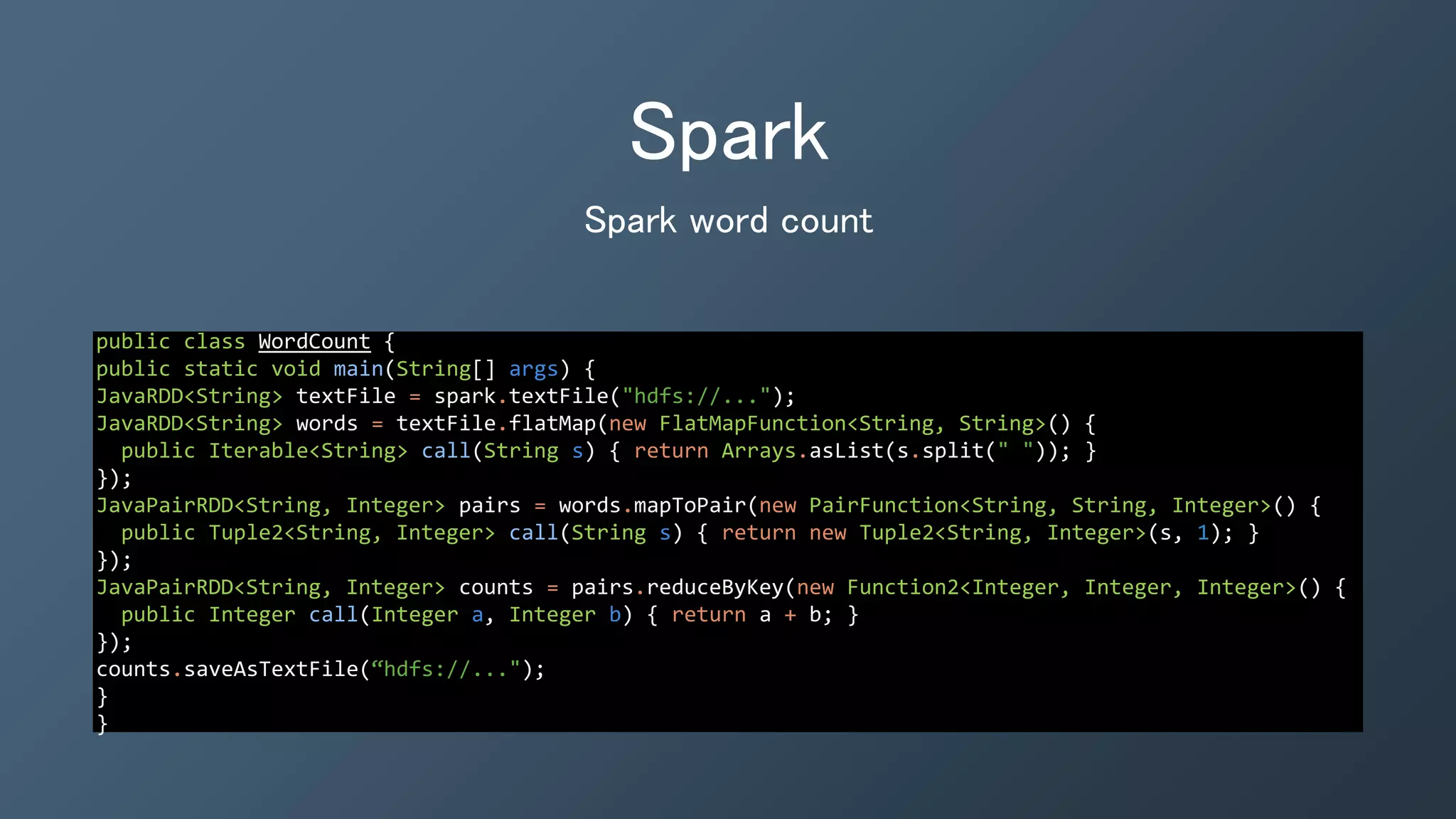 Spark
public class WordCount {
public static void main(String[] args) {
JavaRDD<String> textFile = spark.textFile("hdfs://...");
JavaRDD<String> words = textFile.flatMap(new FlatMapFunction<String, String>() {
public Iterable<String> call(String s) { return Arrays.asList(s.split(" ")); }
});
JavaPairRDD<String, Integer> pairs = words.mapToPair(new PairFunction<String, String, Integer>() {
public Tuple2<String, Integer> call(String s) { return new Tuple2<String, Integer>(s, 1); }
});
JavaPairRDD<String, Integer> counts = pairs.reduceByKey(new Function2<Integer, Integer, Integer>() {
public Integer call(Integer a, Integer b) { return a + b; }
});
counts.saveAsTextFile(“hdfs://...");
}
}
Spark word count
 