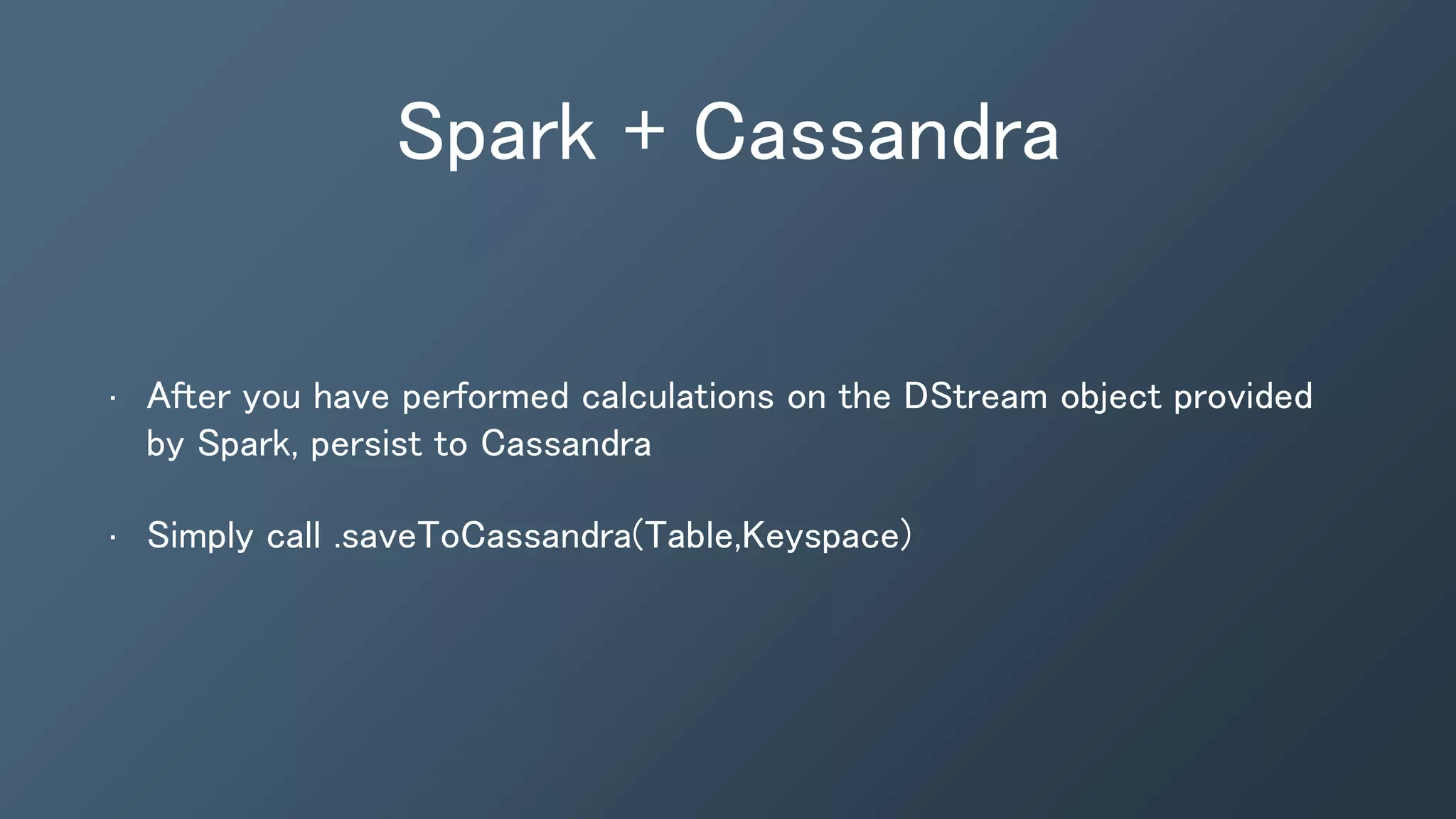 Spark + Cassandra
• After you have performed calculations on the DStream object provided
by Spark, persist to Cassandra
• Simply call .saveToCassandra(Table,Keyspace)
 