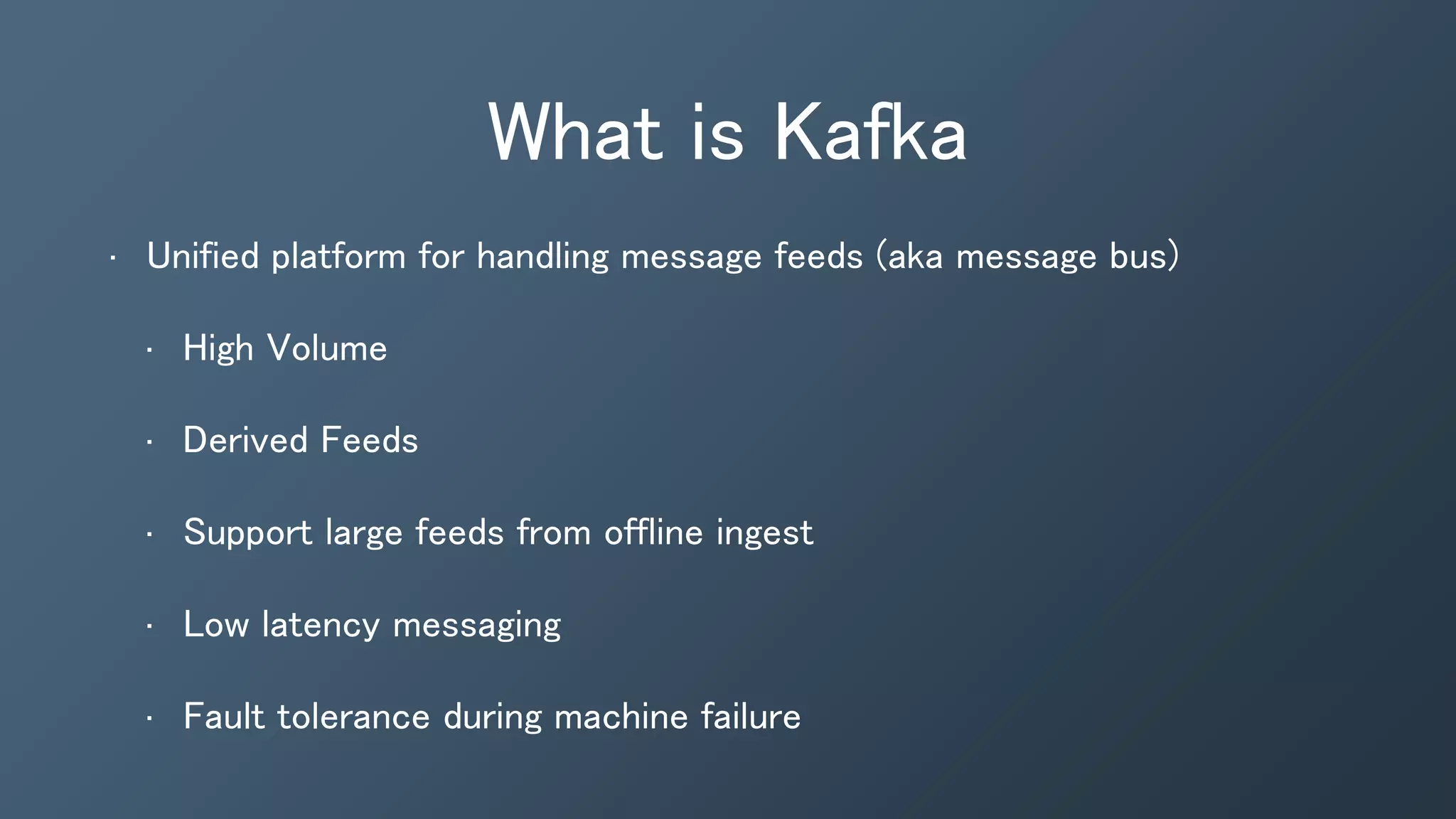 What is Kafka
• Unified platform for handling message feeds (aka message bus)
• High Volume
• Derived Feeds
• Support large feeds from offline ingest
• Low latency messaging
• Fault tolerance during machine failure
 