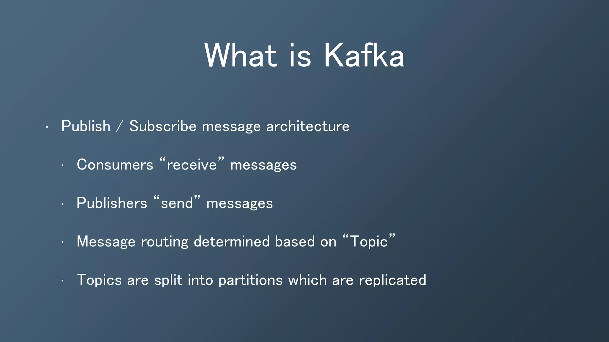 What is Kafka
• Publish / Subscribe message architecture
• Consumers “receive” messages
• Publishers “send” messages
• Message routing determined based on “Topic”
• Topics are split into partitions which are replicated
 