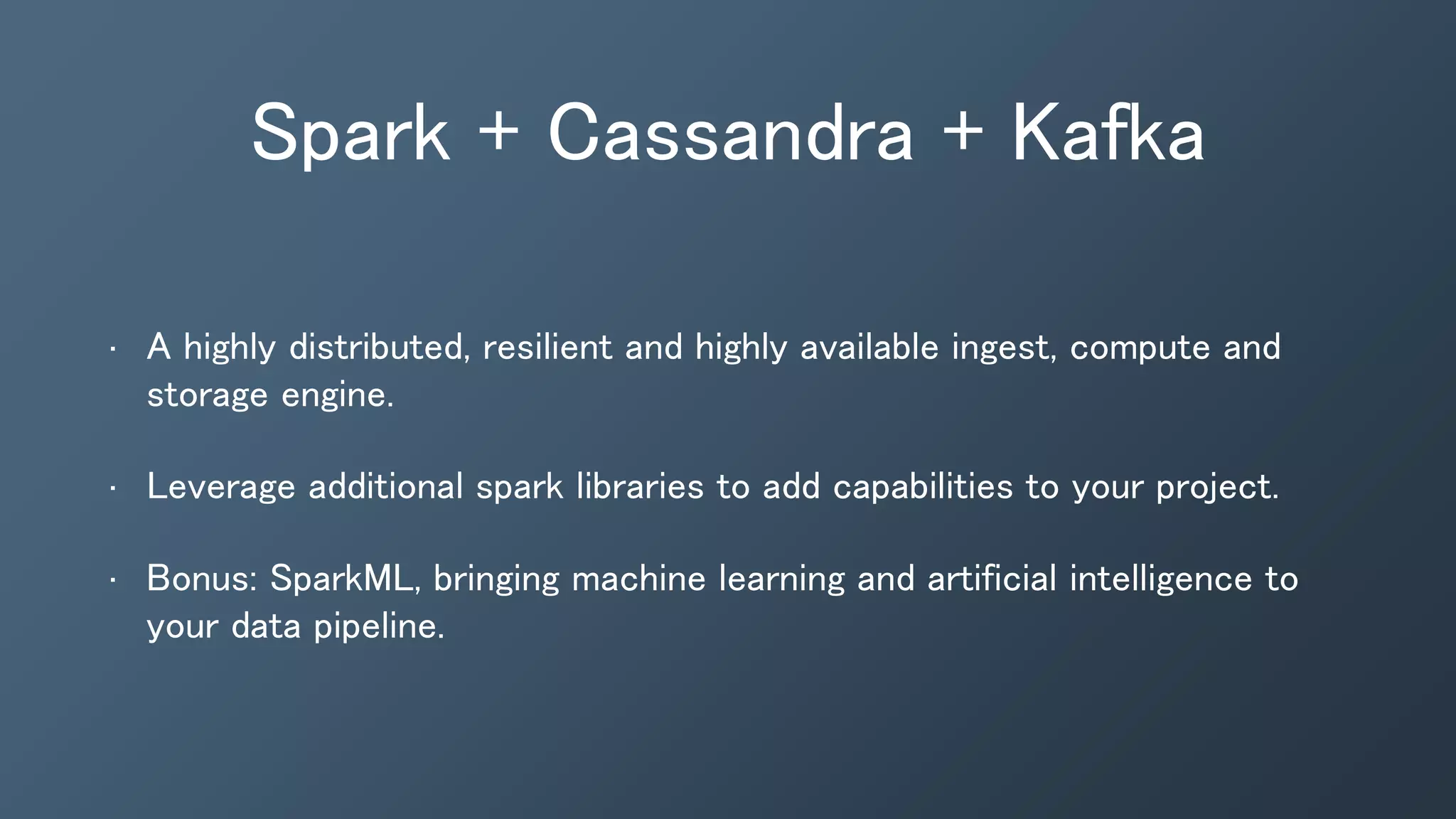 • A highly distributed, resilient and highly available ingest, compute and
storage engine.
• Leverage additional spark libraries to add capabilities to your project.
• Bonus: SparkML, bringing machine learning and artificial intelligence to
your data pipeline.
Spark + Cassandra + Kafka
 