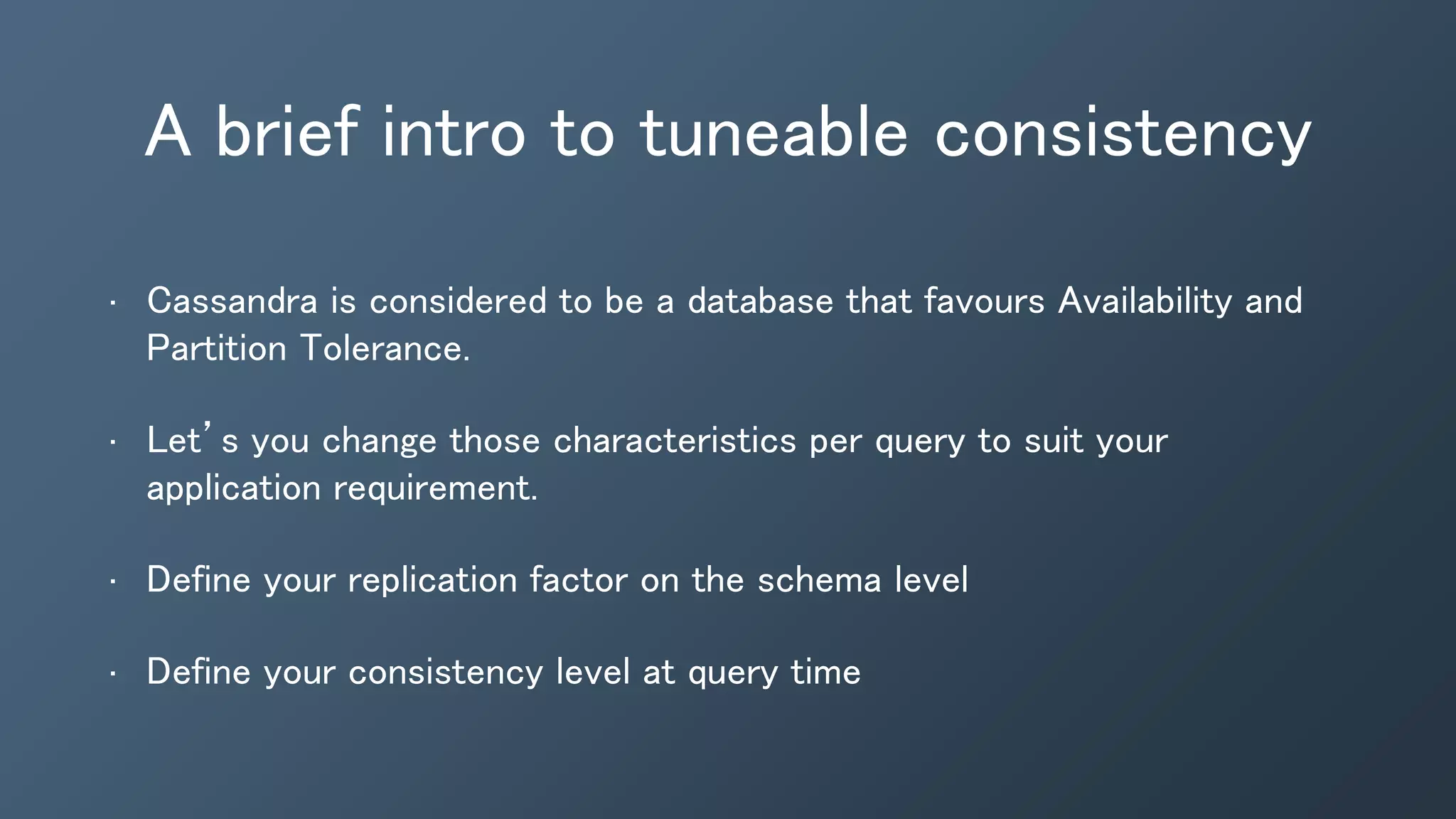 A brief intro to tuneable consistency
• Cassandra is considered to be a database that favours Availability and
Partition Tolerance.
• Let’s you change those characteristics per query to suit your
application requirement.
• Define your replication factor on the schema level
• Define your consistency level at query time
 