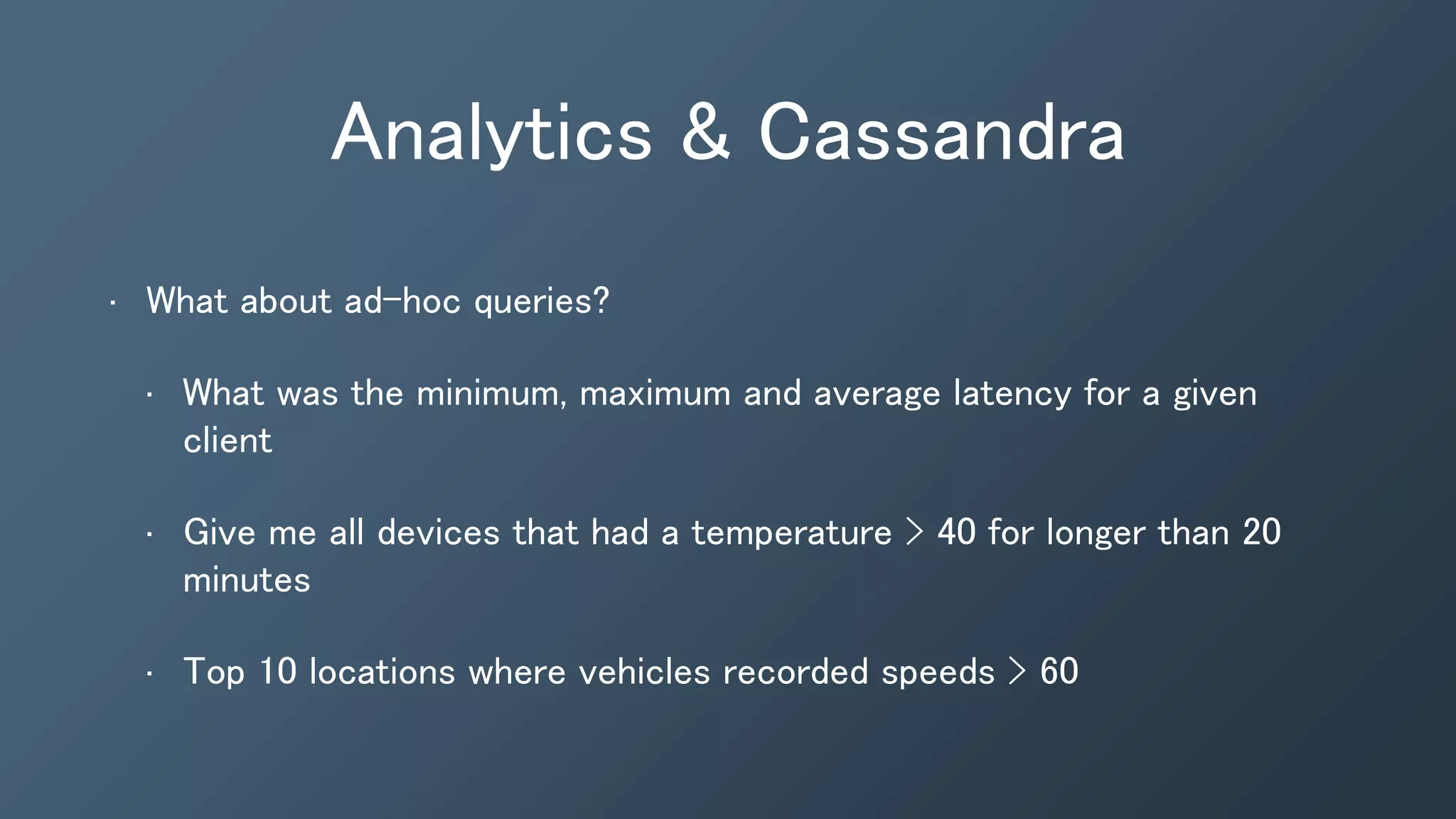 Analytics & Cassandra
• What about ad-hoc queries?
• What was the minimum, maximum and average latency for a given
client
• Give me all devices that had a temperature > 40 for longer than 20
minutes
• Top 10 locations where vehicles recorded speeds > 60
 