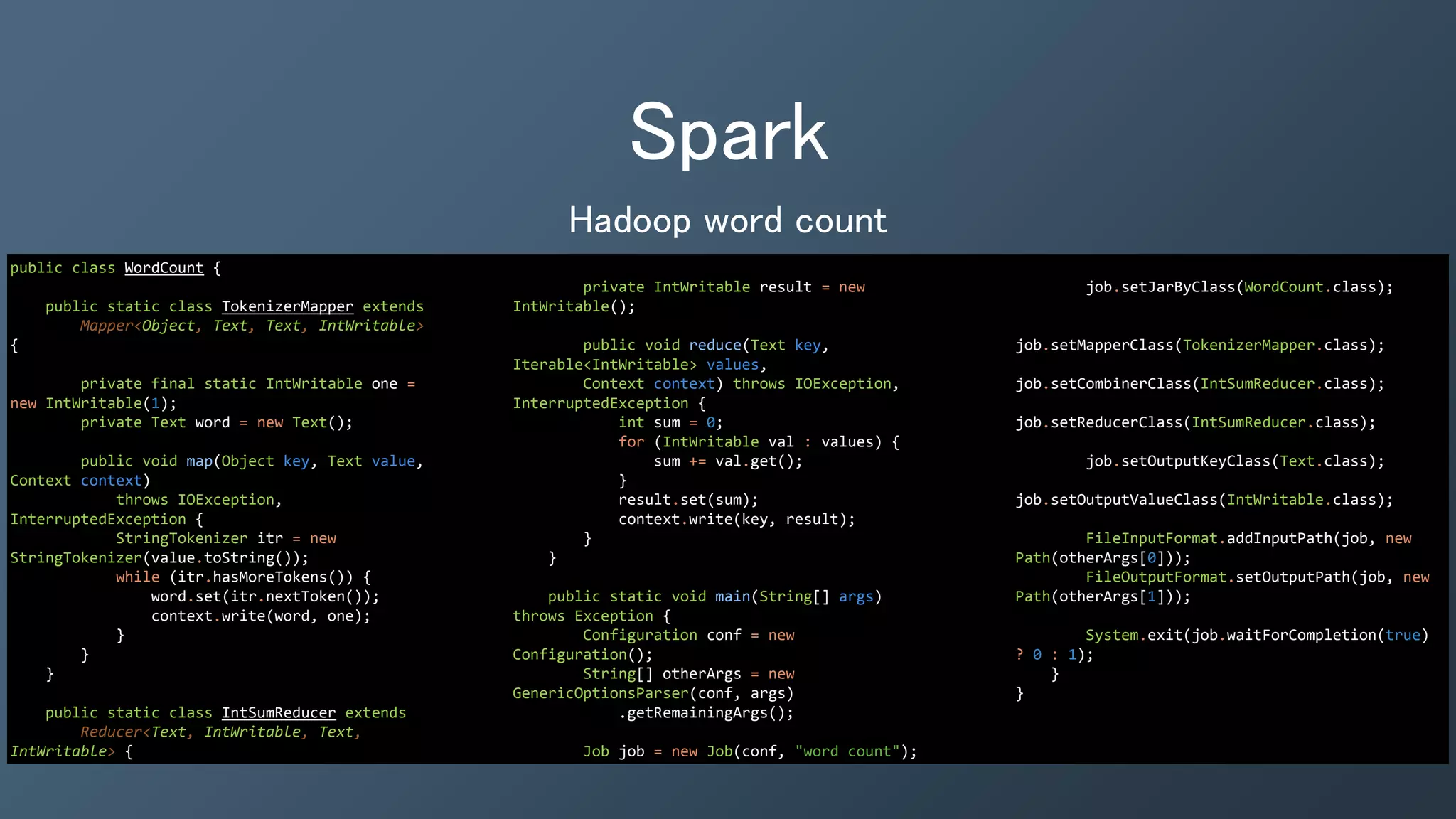 Spark
Hadoop word count
public class WordCount {
public static class TokenizerMapper extends
Mapper<Object, Text, Text, IntWritable>
{
private final static IntWritable one =
new IntWritable(1);
private Text word = new Text();
public void map(Object key, Text value,
Context context)
throws IOException,
InterruptedException {
StringTokenizer itr = new
StringTokenizer(value.toString());
while (itr.hasMoreTokens()) {
word.set(itr.nextToken());
context.write(word, one);
}
}
}
public static class IntSumReducer extends
Reducer<Text, IntWritable, Text,
IntWritable> {
private IntWritable result = new
IntWritable();
public void reduce(Text key,
Iterable<IntWritable> values,
Context context) throws IOException,
InterruptedException {
int sum = 0;
for (IntWritable val : values) {
sum += val.get();
}
result.set(sum);
context.write(key, result);
}
}
public static void main(String[] args)
throws Exception {
Configuration conf = new
Configuration();
String[] otherArgs = new
GenericOptionsParser(conf, args)
.getRemainingArgs();
Job job = new Job(conf, "word count");
job.setJarByClass(WordCount.class);
job.setMapperClass(TokenizerMapper.class);
job.setCombinerClass(IntSumReducer.class);
job.setReducerClass(IntSumReducer.class);
job.setOutputKeyClass(Text.class);
job.setOutputValueClass(IntWritable.class);
FileInputFormat.addInputPath(job, new
Path(otherArgs[0]));
FileOutputFormat.setOutputPath(job, new
Path(otherArgs[1]));
System.exit(job.waitForCompletion(true)
? 0 : 1);
}
}
 