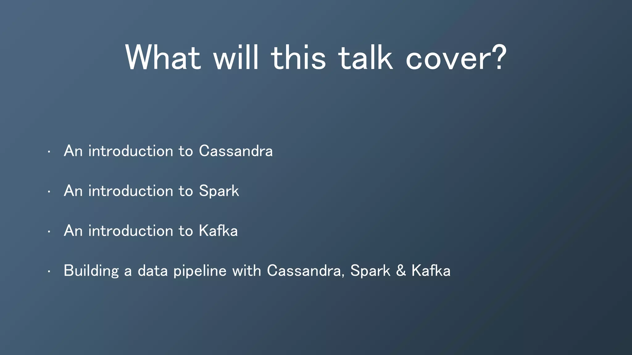 What will this talk cover?
• An introduction to Cassandra
• An introduction to Spark
• An introduction to Kafka
• Building a data pipeline with Cassandra, Spark & Kafka
 