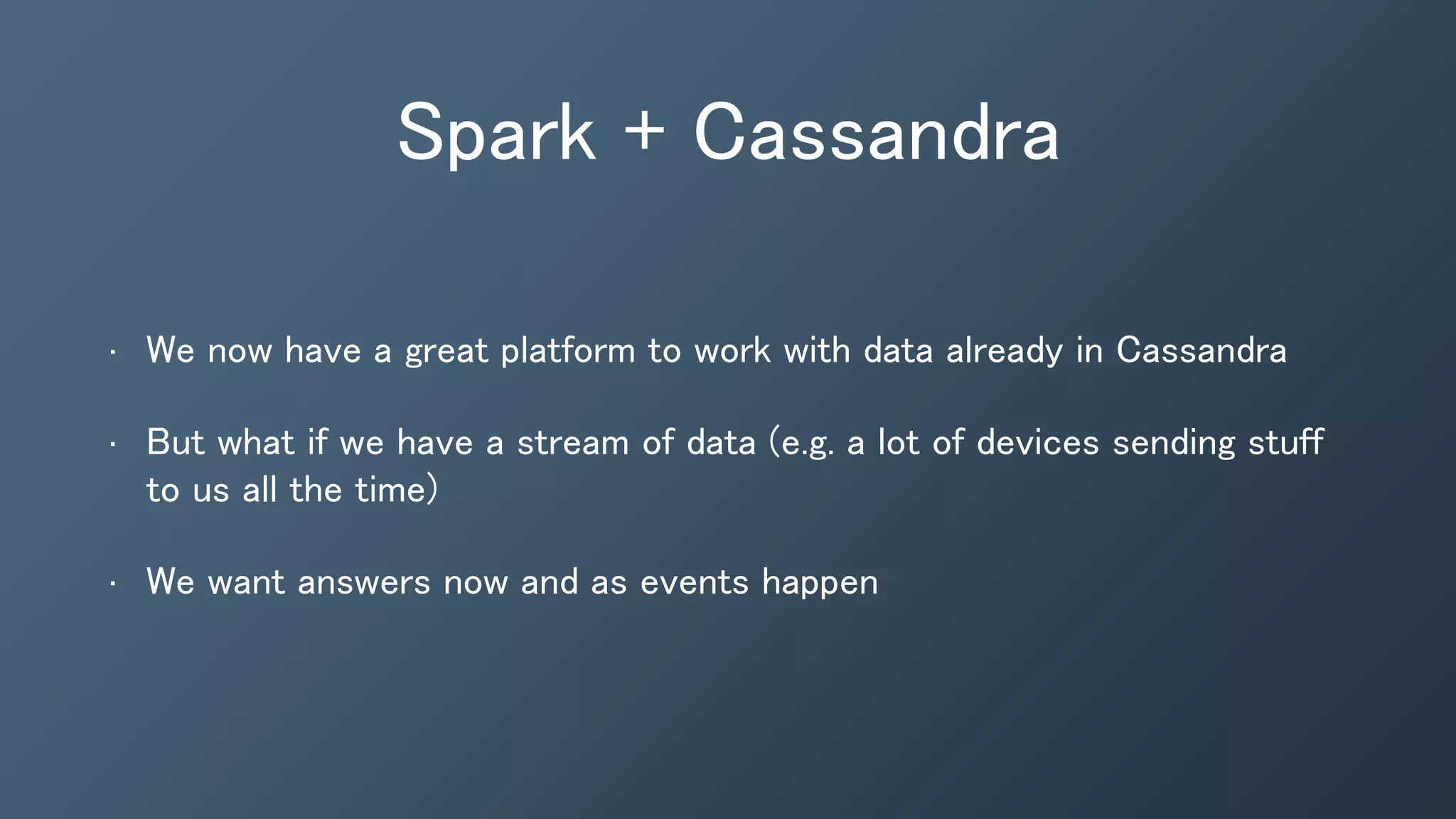 Spark + Cassandra
• We now have a great platform to work with data already in Cassandra
• But what if we have a stream of data (e.g. a lot of devices sending stuff
to us all the time)
• We want answers now and as events happen
 