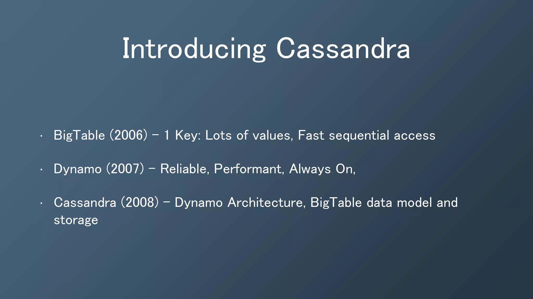 Introducing Cassandra
• BigTable (2006) - 1 Key: Lots of values, Fast sequential access
• Dynamo (2007) - Reliable, Performant, Always On,
• Cassandra (2008) - Dynamo Architecture, BigTable data model and
storage
 