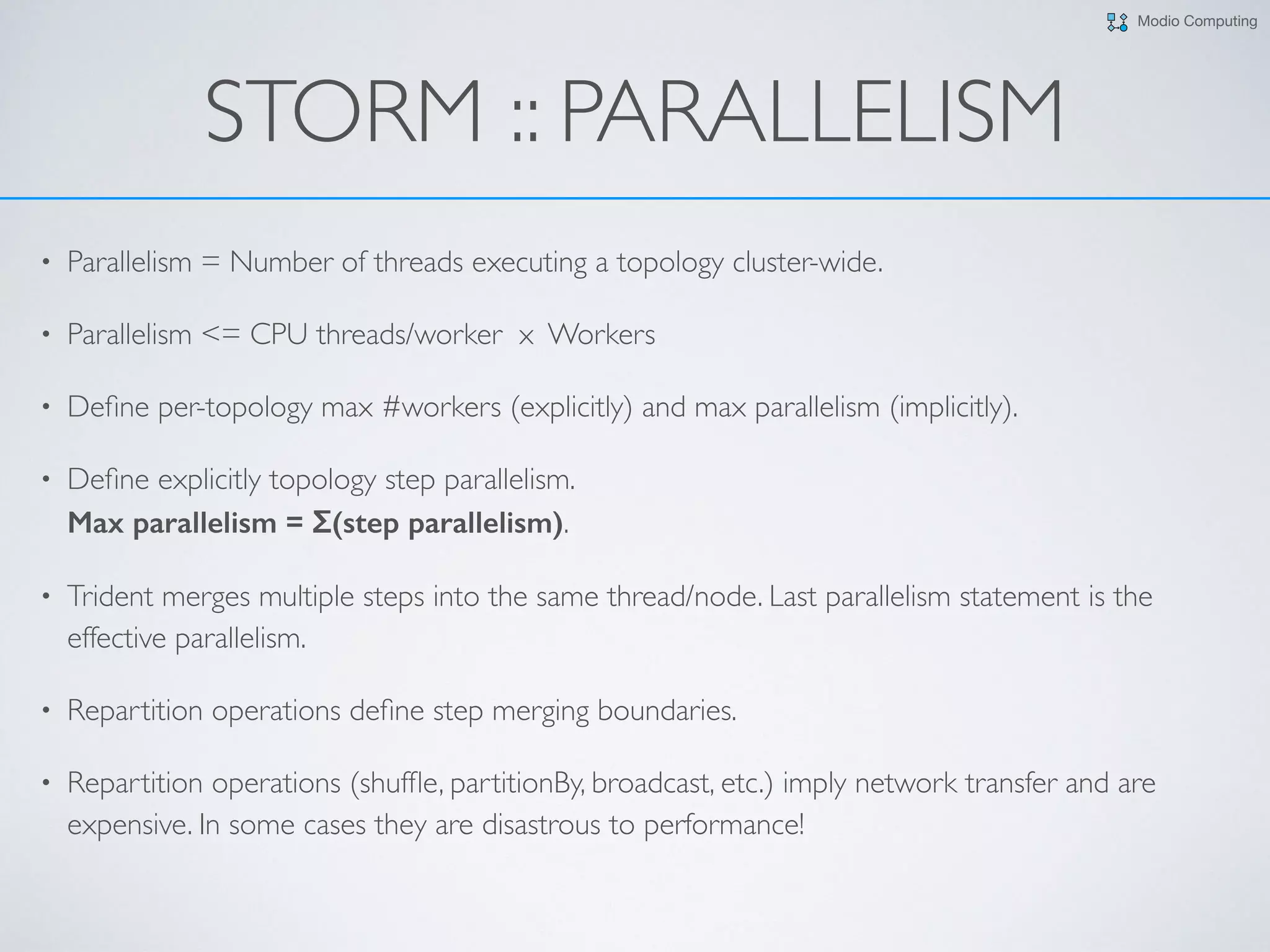 Modio Computing
STORM :: PARALLELISM
• Parallelism = Number of threads executing a topology cluster-wide.
• Parallelism <= CPU threads/worker x Workers
• Deﬁne per-topology max #workers (explicitly) and max parallelism (implicitly).
• Deﬁne explicitly topology step parallelism.  
Max parallelism = Σ(step parallelism).
• Trident merges multiple steps into the same thread/node. Last parallelism statement is the
effective parallelism.
• Repartition operations deﬁne step merging boundaries.
• Repartition operations (shufﬂe, partitionBy, broadcast, etc.) imply network transfer and are
expensive. In some cases they are disastrous to performance!
 
