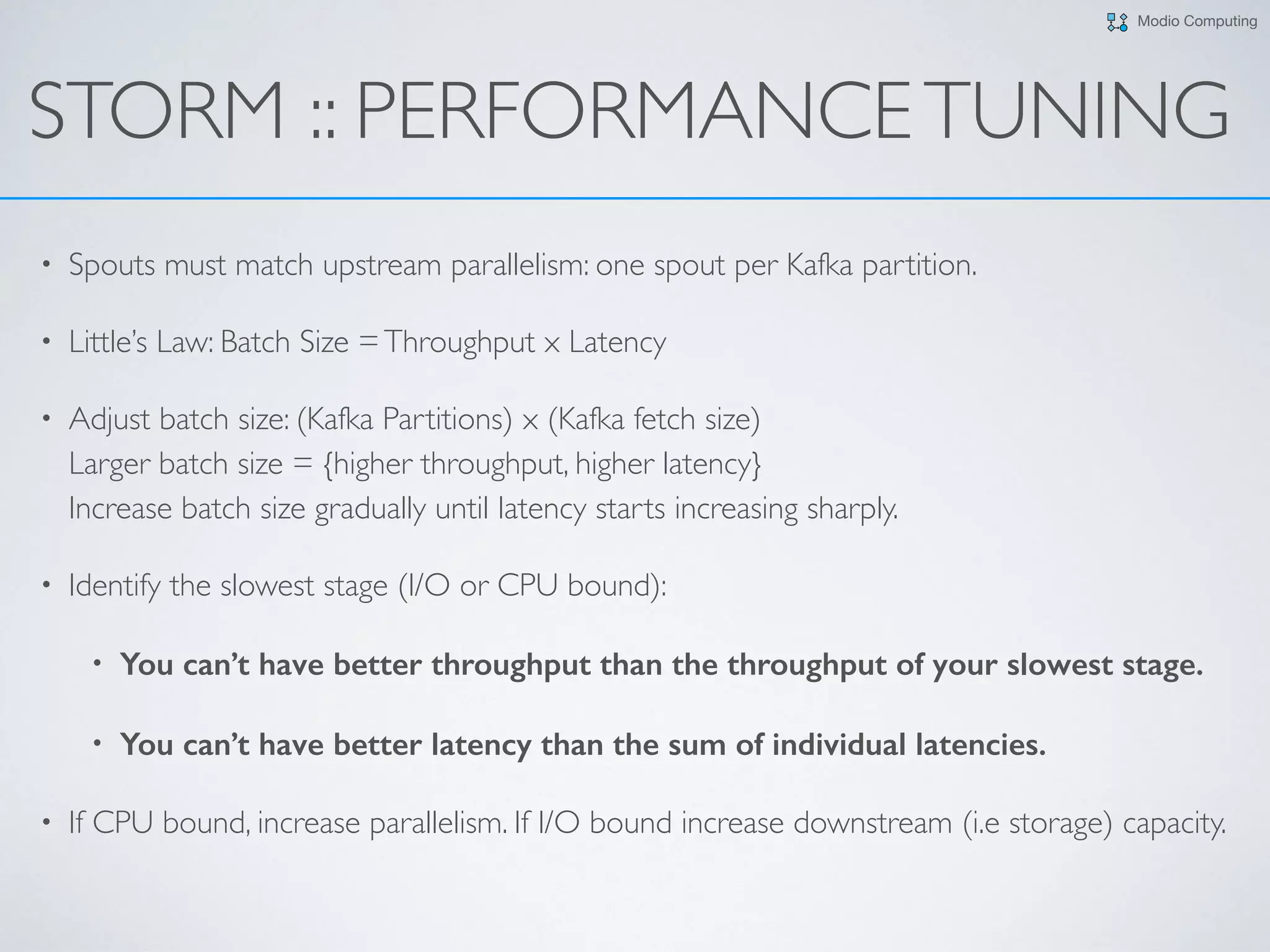 Modio Computing
STORM :: PERFORMANCETUNING
• Spouts must match upstream parallelism: one spout per Kafka partition.
• Little’s Law: Batch Size =Throughput x Latency
• Adjust batch size: (Kafka Partitions) x (Kafka fetch size) 
Larger batch size = {higher throughput, higher latency} 
Increase batch size gradually until latency starts increasing sharply.
• Identify the slowest stage (I/O or CPU bound):
• You can’t have better throughput than the throughput of your slowest stage.
• You can’t have better latency than the sum of individual latencies.
• If CPU bound, increase parallelism. If I/O bound increase downstream (i.e storage) capacity.
 