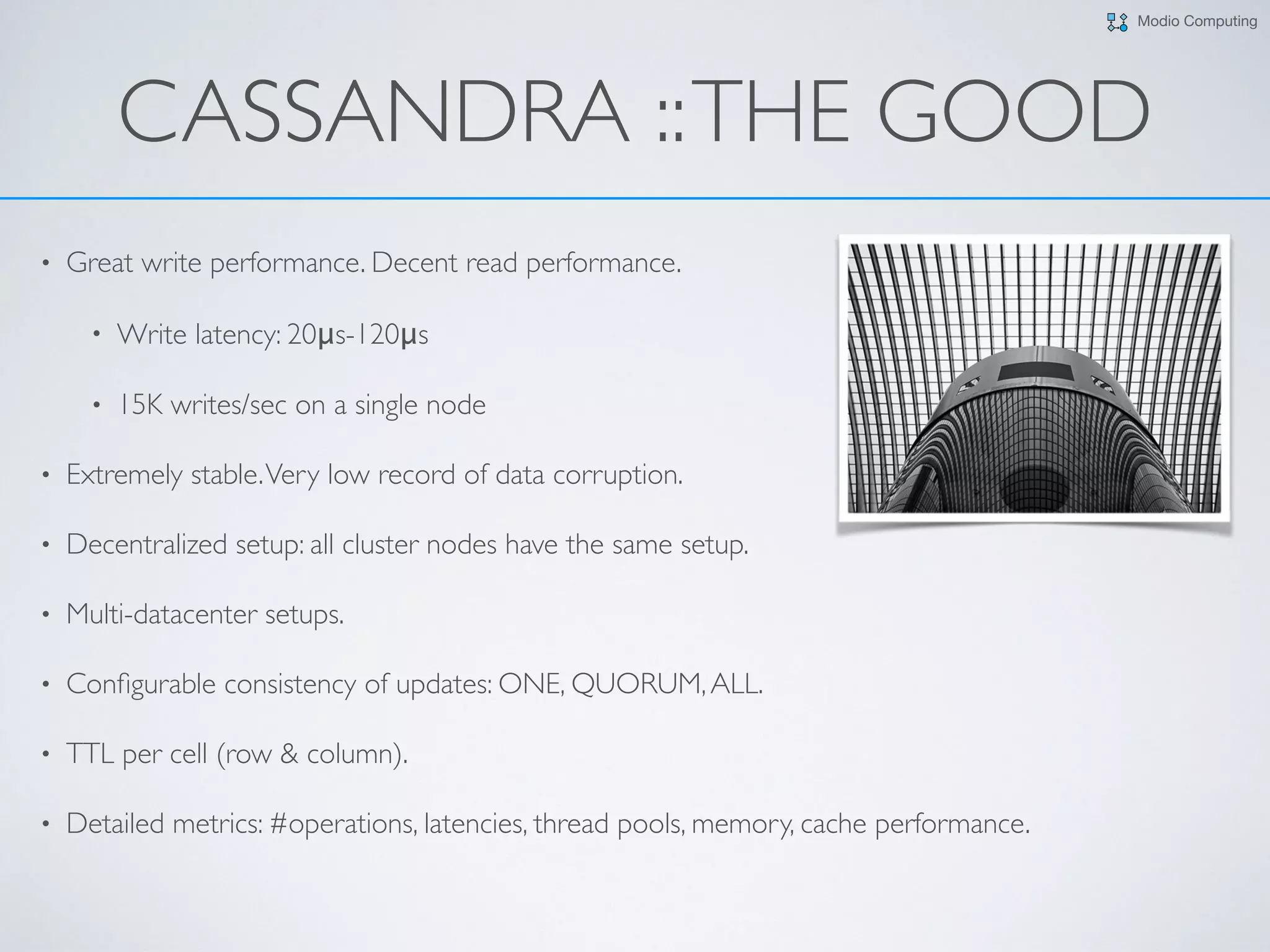 Modio Computing
CASSANDRA ::THE GOOD
• Great write performance. Decent read performance.
• Write latency: 20μs-120μs
• 15K writes/sec on a single node
• Extremely stable.Very low record of data corruption.
• Decentralized setup: all cluster nodes have the same setup.
• Multi-datacenter setups.
• Conﬁgurable consistency of updates: ONE, QUORUM,ALL.
• TTL per cell (row & column).
• Detailed metrics: #operations, latencies, thread pools, memory, cache performance.
 