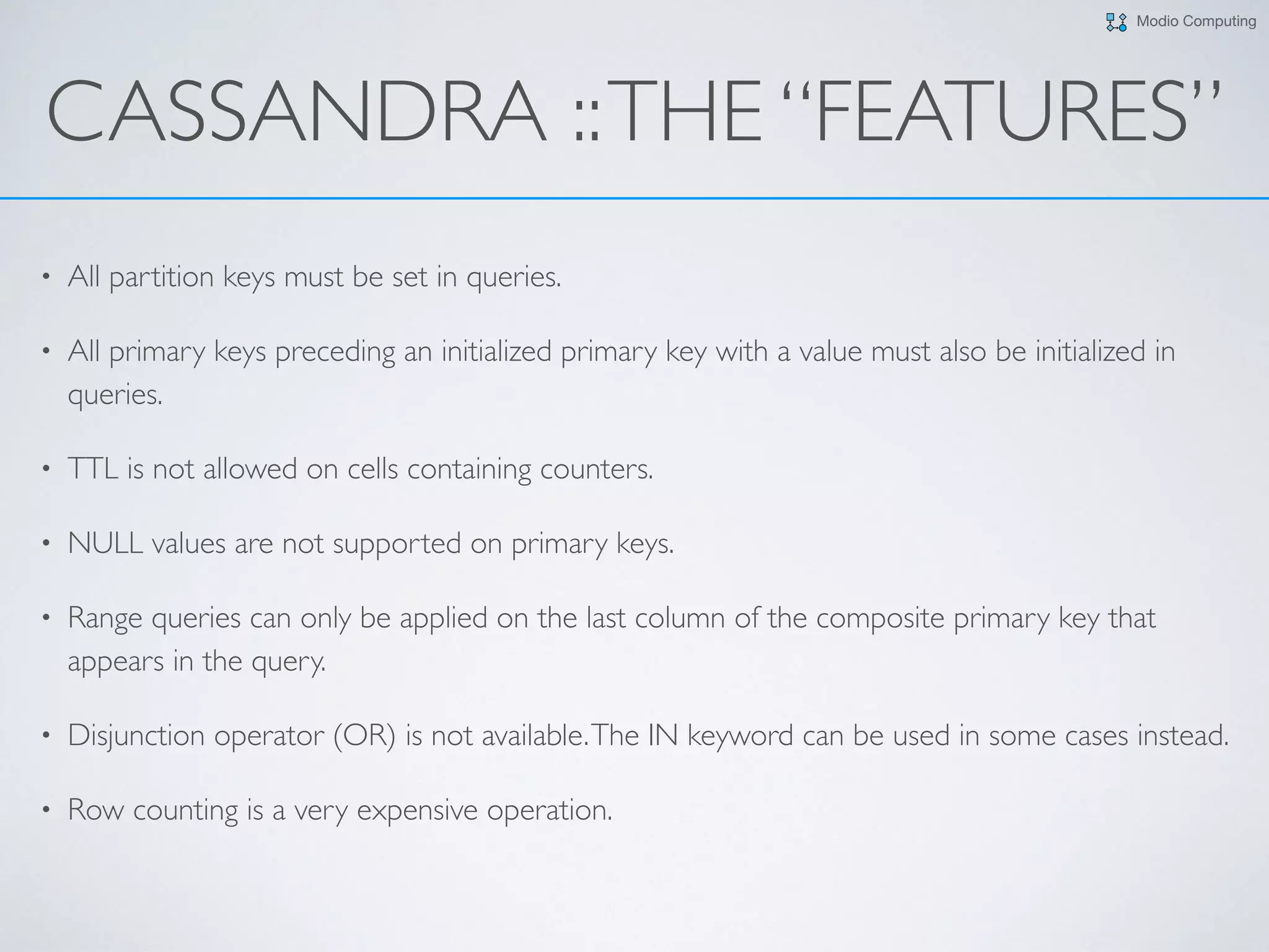 Modio Computing
CASSANDRA ::THE “FEATURES”
• All partition keys must be set in queries.
• All primary keys preceding an initialized primary key with a value must also be initialized in
queries.
• TTL is not allowed on cells containing counters.
• NULL values are not supported on primary keys.
• Range queries can only be applied on the last column of the composite primary key that
appears in the query.
• Disjunction operator (OR) is not available.The IN keyword can be used in some cases instead.
• Row counting is a very expensive operation.
 