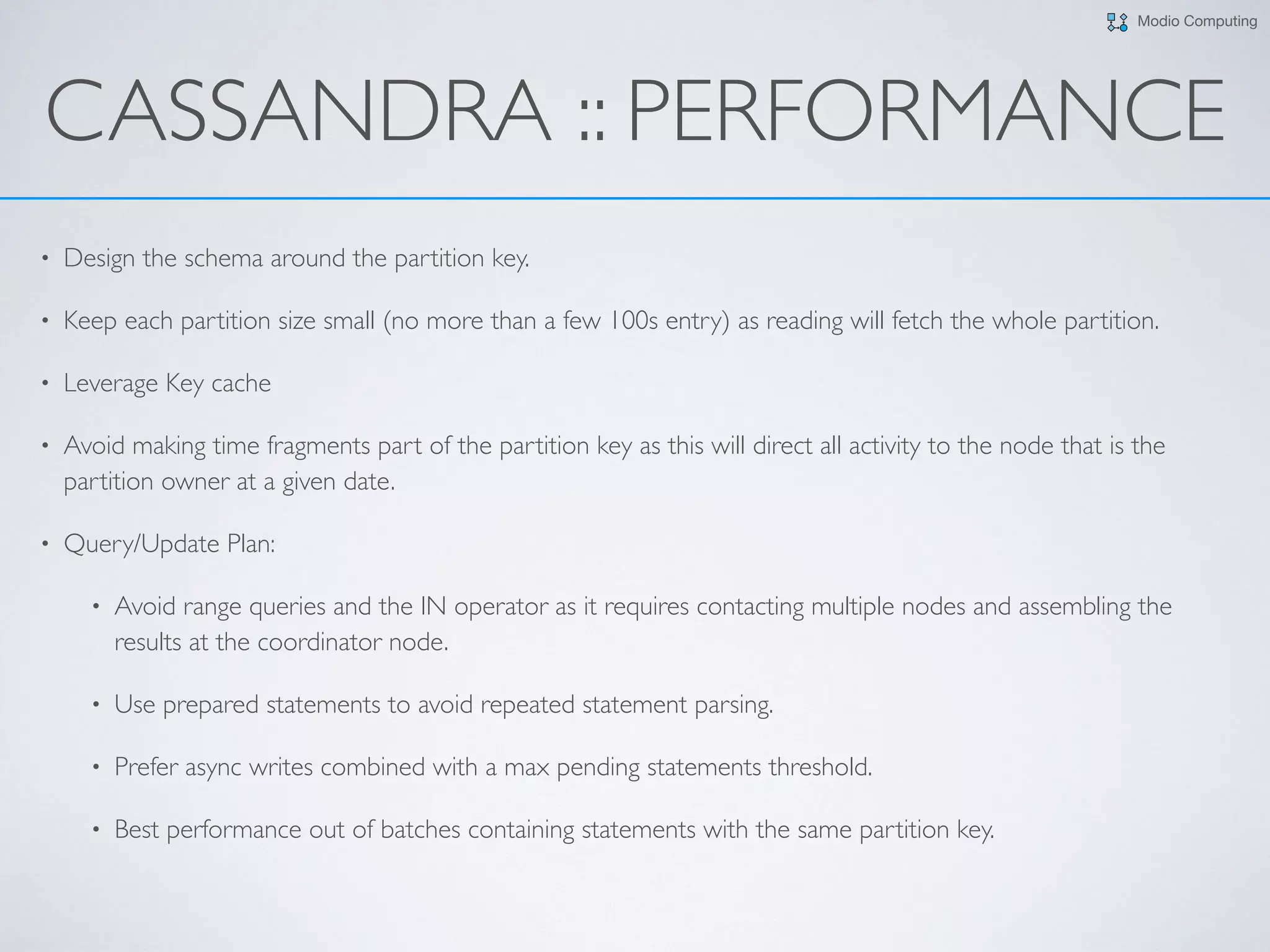 Modio Computing
CASSANDRA :: PERFORMANCE
• Design the schema around the partition key.
• Keep each partition size small (no more than a few 100s entry) as reading will fetch the whole partition.
• Leverage Key cache
• Avoid making time fragments part of the partition key as this will direct all activity to the node that is the
partition owner at a given date.
• Query/Update Plan:
• Avoid range queries and the IN operator as it requires contacting multiple nodes and assembling the
results at the coordinator node.
• Use prepared statements to avoid repeated statement parsing.
• Prefer async writes combined with a max pending statements threshold.
• Best performance out of batches containing statements with the same partition key.
 