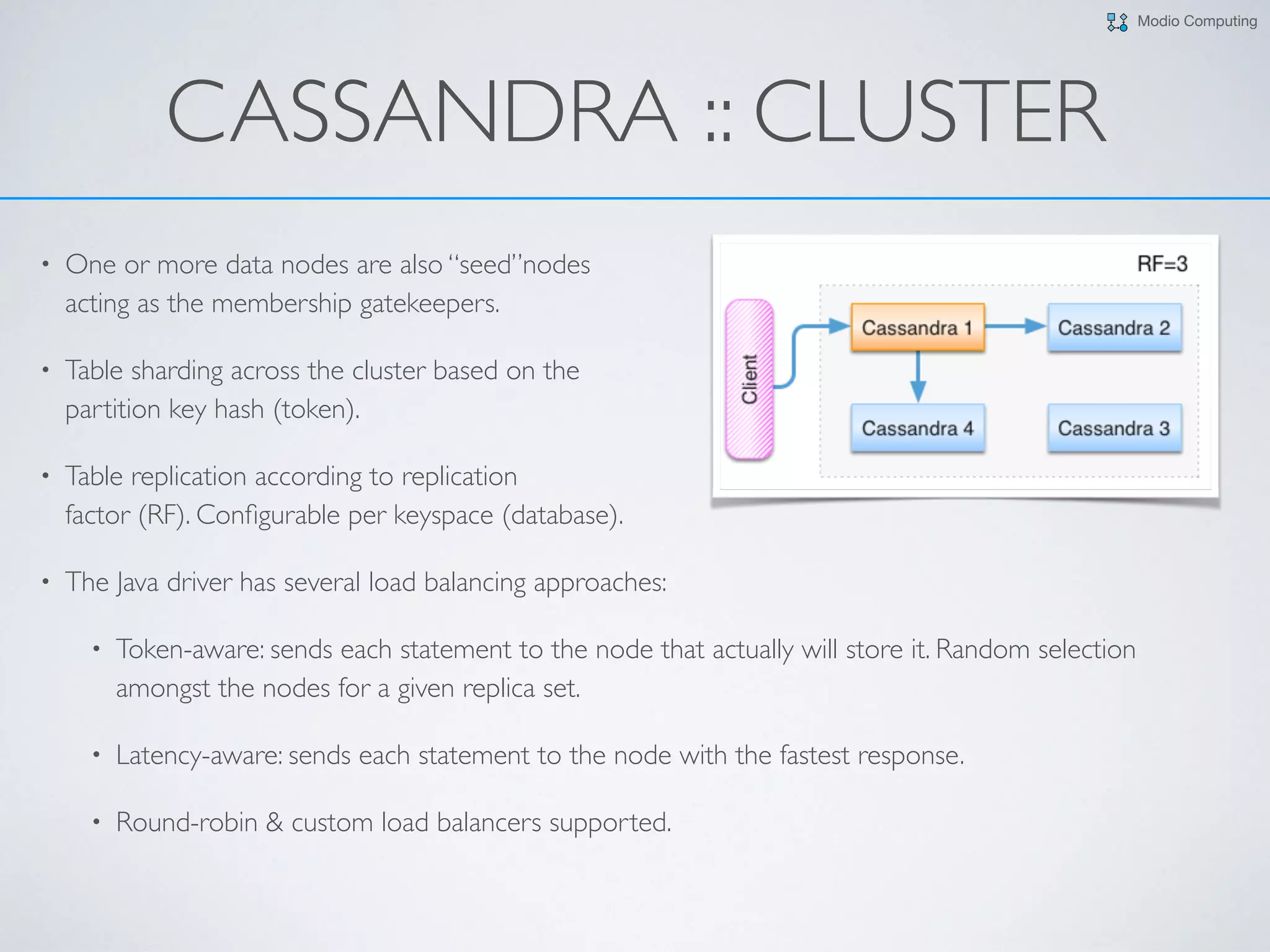 Modio Computing
CASSANDRA :: CLUSTER
• One or more data nodes are also “seed”nodes  
acting as the membership gatekeepers.
• Table sharding across the cluster based on the  
partition key hash (token).
• Table replication according to replication  
factor (RF). Conﬁgurable per keyspace (database).
• The Java driver has several load balancing approaches:
• Token-aware: sends each statement to the node that actually will store it. Random selection
amongst the nodes for a given replica set.
• Latency-aware: sends each statement to the node with the fastest response.
• Round-robin & custom load balancers supported.
 