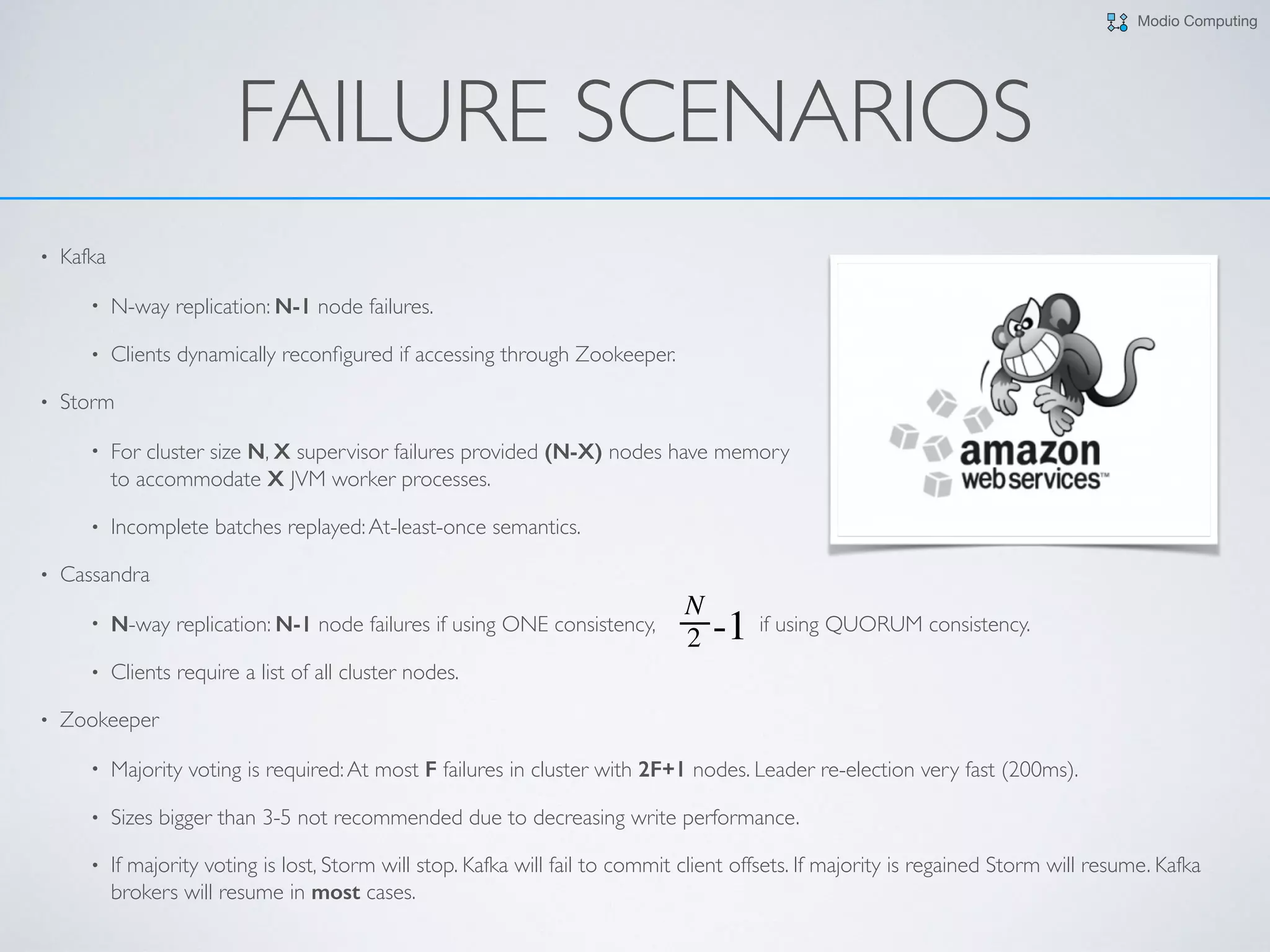 Modio Computing
• Kafka
• N-way replication: N-1 node failures.
• Clients dynamically reconﬁgured if accessing through Zookeeper.
• Storm
• For cluster size N, X supervisor failures provided (N-X) nodes have memory  
to accommodate X JVM worker processes.
• Incomplete batches replayed:At-least-once semantics.
• Cassandra
• N-way replication: N-1 node failures if using ONE consistency, if using QUORUM consistency.
• Clients require a list of all cluster nodes.
• Zookeeper
• Majority voting is required:At most F failures in cluster with 2F+1 nodes. Leader re-election very fast (200ms).
• Sizes bigger than 3-5 not recommended due to decreasing write performance.
• If majority voting is lost, Storm will stop. Kafka will fail to commit client offsets. If majority is regained Storm will resume. Kafka
brokers will resume in most cases.
FAILURE SCENARIOS
 